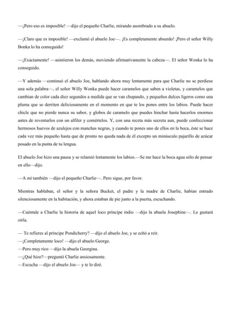 —¡Pero eso es imposible! —dijo el pequeño Charlie, mirando asombrado a su abuelo.
—¡Claro que es imposible! —exclamó el abuelo Joe—. ¡Es completamente absurdo! ¡Pero el señor Willy
Bonka lo ha conseguido!
—¡Exactamente! —asintieron los demás, moviendo afirmativamente la cabeza—. El señor Wonka lo ha
conseguido.
—Y además —continuó el abuelo Joe, hablando ahora muy lentamente para que Charlie no se perdiese
una sola palabra—, el señor Willy Wonka puede hacer caramelos que saben a violetas, y caramelos que
cambian de color cada diez segundos a medida que se van chupando, y pequeños dulces ligeros como una
pluma que se derriten deliciosamente en el momento en que te los pones entre los labios. Puede hacer
chicle que no pierde nunca su sabor, y globos de caramelo que puedes hinchar hasta hacerlos enormes
antes de reventarlos con un alfiler y comértelos. Y, con una receta más secreta aun, puede confeccionar
hermosos huevos de azulejos con manchas negras, y cuando te pones uno de ellos en la boca, éste se hace
cada vez más pequeño hasta que de pronto no queda nada de él excepto un minúsculo pajarillo de azúcar
posado en la punta de tu lengua.
El abuelo Joe hizo una pausa y se relamió lentamente los labios.—Se me hace la boca agua sólo de pensar
en ello—dijo.
—A mí también —dijo el pequeño Charlie—. Pero sigue, por favor.
Mientras hablaban, el señor y la señora Bucket, el padre y la madre de Charlie, habían entrado
silenciosamente en la habitación, y ahora estaban de pie junto a la puerta, escuchando.
—Cuéntale a Charlie la historia de aquel loco príncipe indio —dijo la abuela Josephine—. Le gustará
oírla.
— Te refieres al príncipe Pondicherry? —dijo el abuelo Joe, y se echó a reír.
—¡Completamente loco! —dijo el abuelo George.
—Pero muy rico —dijo la abuela Georgina.
—¿Qué hizo?—preguntó Charlie ansiosamente.
—Escucha —dijo el abuelo Joe— y te lo diré.
 