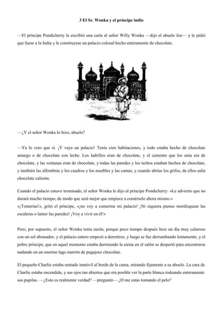 3 El Sr. Wonka y el príncipe indio
—El príncipe Pondicherry le escribió una carta al señor Willy Wonka —dijo el abuelo Joe— y le pidió
que fuese a la India y le construyese un palacio colosal hecho enteramente de chocolate.
—¿Y el señor Wonka lo hizo, abuelo?
—Ya lo creo que sí. ¡Y vaya un palacio! Tenía cien habitaciones, y todo estaba hecho de chocolate
amargo o de chocolate con leche. Los ladrillos eran de chocolate, y el cemento que los unía era de
chocolate, y las ventanas eran de chocolate, y todas las paredes y los techos estaban hechos de chocolate,
y también las alfombras y los cuadros y los muebles y las camas; y cuando abrías los grifos, de ellos salía
chocolate caliente.
Cuando el palacio estuvo terminado, el señor Wonka le dijo al príncipe Pondicherry: «Le advierto que no
durará mucho tiempo, de modo que será mejor que empiece a comérselo ahora mismo.»
«¡Tonterías!», gritó el príncipe, «¡no voy a comerme mi palacio! ¡Ni siquiera pienso mordisquear las
escaleras o lamer las paredes! ¡Voy a vivir en él!»
Pero, por supuesto, el señor Wonka tenía razón, porque poco tiempo después hizo un día muy caluroso
con un sol abrasador, y el palacio entero empezó a derretirse, y luego se fue derrumbando lentamente, y el
pobre príncipe, que en aquel momento estaba durmiendo la siesta en el salón se despertó para encontrarse
nadando en un enorme lago marrón de pegajoso chocolate.
El pequeño Charlie estaba sentado inmóvil al borde de la cama, mirando fijamente a su abuelo. La cara de
Charlie estaba encendida, y sus ojos tan abiertos que era posible ver la parte blanca rodeando enteramente
sus pupilas. —¿Esto es realmente verdad? —preguntó— ¿O me estás tomando el pelo?
 