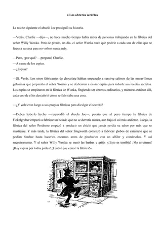 4 Los obreros secretos
La noche siguiente el abuelo Joe prosiguió su historia.
—Verás, Charlie —dijo—, no hace mucho tiempo había miles de personas trabajando en la fábrica del
señor Willy Wonka. Pero de pronto, un día, el señor Wonka tuvo que pedirle a cada una de ellas que se
fuese a su casa para no volver nunca más.
—Pero, ¿por qué? —preguntó Charlie.
—A causa de los espías.
—¿Espías?
—Sí. Verás. Los otros fabricantes de chocolate habían empezado a sentirse celosos de las maravillosas
golosinas que preparaba el señor Wonka y se dedicaron a enviar espías para robarle sus recetas secretas.
Los espías se emplearon en la fábrica de Wonka, fingiendo ser obreros ordinarios, y mientras estaban allí,
cada uno de ellos descubrió cómo se fabricaba una cosa.
—¿Y volvieron luego a sus propias fábricas para divulgar el secreto?
—Deben haberlo hecho —respondió el abuelo Joe—, puesto que al poco tiempo la fábrica de
Fickelgruber empezó a fabricar un helado que no se derretía nunca, aun bajo el sol más ardiente. Luego, la
fábrica del señor Prodnose empezó a producir un chicle que jamás perdía su sabor por más que se
masticase. Y más tarde, la fábrica del señor Slugworth comenzó a fabricar globos de caramelo que se
podían hinchar hasta hacerlos enormes antes de pincharlos con un alfiler y comérselos. Y así
sucesivamente. Y el señor Willy Wonka se mesó las barbas y gritó: «¡Esto es terrible! ¡Me arruinaré!
¡Hay espías por todas partes! ¡Tendré que cerrar la fábrica!»
 