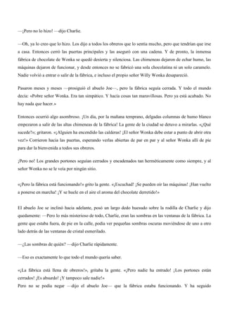 —¡Pero no lo hizo! —dijo Charlie.
—Oh, ya lo creo que lo hizo. Los dijo a todos los obreros que lo sentía mucho, pero que tendrían que irse
a casa. Entonces cerró las puertas principales y las aseguró con una cadena. Y de pronto, la inmensa
fábrica de chocolate de Wonka se quedó desierta y silenciosa. Las chimeneas dejaron de echar humo, las
máquinas dejaron de funcionar, y desde entonces no se fabricó una sola chocolatina ni un solo caramelo.
Nadie volvió a entrar o salir de la fábrica, e incluso el propio señor Willy Wonka desapareció.
Pasaron meses y meses —prosiguió el abuelo Joe—, pero la fábrica seguía cerrada. Y todo el mundo
decía: «Pobre señor Wonka. Era tan simpático. Y hacía cosas tan maravillosas. Pero ya está acabado. No
hay nada que hacer.»
Entonces ocurrió algo asombroso. ¡Un día, por la mañana temprano, delgadas columnas de humo blanco
empezaron a salir de las altas chimeneas de la fábrica! La gente de la ciudad se detuvo a mirarlas. «¿Qué
sucede?»; gritaron. «¡Alguien ha encendido las calderas! ¡El señor Wonka debe estar a punto de abrir otra
vez!» Corrieron hacia las puertas, esperando verlas abiertas de par en par y al señor Wonka allí de pie
para dar la bienvenida a todos sus obreros.
¡Pero no! Los grandes portones seguían cerrados y encadenados tan herméticamente como siempre, y al
señor Wonka no se le veía por ningún sitio.
«¡Pero la fábrica está funcionando!» grito la gente. «¡Escuchad! ¡Se pueden oír las máquinas! ¡Han vuelto
a ponerse en marcha! ¡Y se huele en el aire el aroma del chocolate derretido!»
El abuelo Joe se inclinó hacia adelante, posó un largo dedo huesudo sobre la rodilla de Charlie y dijo
quedamente: —Pero lo más misterioso de todo, Charlie, eran las sombras en las ventanas de la fábrica. La
gente que estaba fuera, de pie en la calle, podía ver pequeñas sombras oscuras moviéndose de uno a otro
lado detrás de las ventanas de cristal esmerilado.
—¿Las sombras de quién? —dijo Charlie rápidamente.
—Eso es exactamente lo que todo el mundo quería saber.
«¡La fábrica está llena de obreros!», gritaba la gente. «¡Pero nadie ha entrado! ¡Los portones están
cerrados! ¡Es absurdo! ¡Y tampoco sale nadie!»
Pero no se podía negar —dijo el abuelo Joe— que la fábrica estaba funcionando. Y ha seguido
 