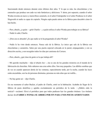 funcionando desde entonces durante estos últimos diez años. Y lo que es más, las chocolatinas y los
caramelos que produce son cada vez más fantásticos y deliciosos. Y ahora, por supuesto, cuando el señor
Wonka inventa un nuevo y maravilloso caramelo, ni el señor Fickelgruber ni el señor Prodnose ni el señor
Slugworth ni nadie es capaz de copiarlo. Ningún espía puede entrar en la fábrica para descubrir cómo lo
han hecho.
—Pero, abuelo, ¿a quién —gritó Charlie—, a quién utiliza el señor Wonka para trabajar en su fábrica?
—Nadie lo sabe, Charlie.
—¡Pero eso es absurdo! ¿Es que nadie se lo ha preguntado al señor Wonka?
—Nadie le ha visto desde entonces. Nunca sale de la fábrica. Lo único que sale de la fábrica son
chocolatinas y caramelos. Salen por una puerta especial colocada en la pared, empaquetados y con su
dirección escrita, y son recogidos todos los días por camiones de Correos.
—Pero, abuelo, ¿qué clase de gente es la que trabaja allí?
—Mi querido muchacho —dijo el abuelo Joe—, ése es uno de los grandes misterios en el mundo de la
fabricación de chocolate. Sólo sabemos una cosa sobre ellos. Son muy pequeños. Las débiles sombras que
de vez en cuando aparecen detrás de las ventanas, especialmente tarde, por la noche, cuando las luces
están encendidas, son las de personas diminutas, personas no más altas que mi rodilla...
—No hay gente así —dijo Charlie.
En ese momento el señor Bucket, el padre de Charlie, entró en la habitación. Acababa de llegar de la
fábrica de pasta dentífrica y agitaba excitadamente un periódico de la tarde. —¿Habéis oído la
noticia?—exclamó. Elevó el periódico para que todos pudiesen leer los grandes titulares. Los titulares
decían: LA FABRICA WONKA SE ABRIRÁ POR FIN PARA UNOS POCOS AFORTUNADOS
 