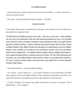 5 Los Billetes Dorados
—¿Quieres decir que se permitirá realmente entrar a la gente en la fábrica? —exclamó el abuelo Joé—.
¡Léenos lo que dice, de prisa!
—De acuerdo —dijo el señor Bucket, alisando el periódico—. Escuchad.
Boletín de la tarde
El señor Willy Wonka, genio de la fabricación de golosinas, a quien nadie ha visto en los últimos diez
años, publica hoy la siguiente noticia:
Yo, Willy Wonka, he decidido permitir que cinco niños —sólo cinco, y ni uno más— visiten mi fábrica
este año. Estos cinco afortunados harán una visita guiada personalmente por mí, y se les permitirá
conocer todos los secretos y la magia de mi fábrica. Luego, al finalizar la visita, como regalo especial,
todos ellos recibirán chocolate y caramelos suficientes para durarles ¡toda la vida! Por tanto, ¡buscad
los Billetes Dorados! Cinco Billetes Dorados han sido impresos en papel dorado, y estos cinco Billetes
Dorados se han escondido en la envoltura de cinco chocolatinas normales. Estas cinco chocolatinas
pueden estar en cualquier sitio —en cualquier tienda de cualquier calle de cualquier país del mundo—
sobre cualquier mostrador donde se vendan las golosinas de Wonka. Y los cinco niños afortunados que
encuentren estos cinco Billetes Dorados serán los únicos a quienes se les permita visitar mi fábrica y
ver ¡cómo es ahora por dentro! ¡Buena suerte para todos, y que tengáis éxito en vuestra búsqueda!
(Firmado: Willy Wonka.)
—¡Este hombre está loco! —murmuró la abuela Josephine.
—¡Es un genio! —gritó el abuelo Joe—. ¡Es un mago! ¡Imaginaos lo que ocurrirá ahora! ¡El mundo
entero empezará a buscar esos Billetes Dorados! ¡Todos comprarán las chocolatinas de Wonka con la
esperanza de encontrar uno!¡Venderá más que nunca! ¡Qué estupendo sería encontrar uno!
—¡Y todo el chocolate y los caramelos que puedas comer durante el resto de tu vida gratis!—dijo el
abuelo George—. ¿Os lo imagináis?
 