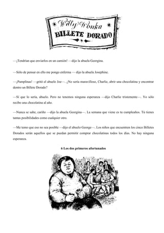 —¡Tendrían que enviarlos en un camión! —dijo la abuela Georgina.
—Sólo de pensar en ello me pongo enferma — dijo la abuela Josephine.
—¡Pamplinas! —gritó el abuelo Joe—. ¿No sería maravilloso, Charlie, abrir una chocolatina y encontrar
dentro un Billete Dorado?
—Sí que lo sería, abuelo. Pero no tenemos ninguna esperanza —dijo Charlie tristemente—. Yo sólo
recibo una chocolatina al año.
—Nunca se sabe, cariño —dijo la abuela Georgina—. La semana que viene es tu cumpleaños. Tú tienes
tantas posibilidades como cualquier otro.
—Me temo que eso no sea posible —dijo el abuelo George—. Los niños que encuentren los cinco Billetes
Dorados serán aquellos que se puedan permitir comprar chocolatinas todos los días. No hay ninguna
esperanza.
6 Los dos primeros afortunados
 