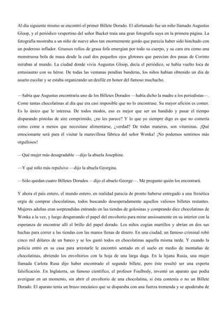 Al día siguiente mismo se encontró el primer Billete Dorado. El afortunado fue un niño llamado Augustus
Gloop, y el periódico vespertino del señor Bucket traía una gran fotografía suya en la primera página. La
fotografía mostraba a un niño de nueve años tan enormemente gordo que parecía haber sido hinchado con
un poderoso inflador. Gruesos rollos de grasa fofa emergían por todo su cuerpo, y su cara era como una
monstruosa bola de masa desde la cual dos pequeños ojos glotones que parecían dos pasas de Corinto
miraban al mundo. La ciudad donde vivía Augustus Gloop, decía el periódico, se había vuelto loca de
entusiasmo con su héroe. De todas las ventanas pendían banderas, los niños habían obtenido un día de
asueto escolar y se estaba organizando un desfile en honor del famoso muchacho.
—Sabía que Augustus encontraría uno de los Billetes Dorados —había dicho la madre a los periodistas—.
Come tantas chocolatinas al día que era casi imposible que no lo encontrase. Su mayor afición es comer.
Es lo único que le interesa. De todos modos, eso es mejor que ser un bandido y pasar el tiempo
disparando pistolas de aire comprimido, ¿no les parece? Y lo que yo siempre digo es que no comería
como come a menos que necesitase alimentarse, ¿verdad? De todas maneras, son vitaminas. ¡Qué
emocionante será para él visitar la maravillosa fábrica del señor Wonka! ¡No podemos sentirnos más
orgullosos!
—Qué mujer más desagradable —dijo la abuela Josephine.
—Y qué niño más repulsivo —dijo la abuela Georgina.
—Sólo quedan cuatro Billetes Dorados —dijo el abuelo George—. Me pregunto quién los encontrará.
Y ahora el país entero, el mundo entero, en realidad parecía de pronto haberse entregado a una frenética
orgía de comprar chocolatinas, todos buscando desesperadamente aquellos valiosos billetes restantes.
Mujeres adultas eran sorprendidas entrando en las tiendas de golosinas y comprando diez chocolatinas de
Wonka a la vez, y luego desgarrando el papel del envoltorio para mirar ansiosamente en su interior con la
esperanza de encontrar allí el brillo del papel dorado. Los niños cogían martillos y abrían en dos sus
huchas para correr a las tiendas con las manos llenas de dinero. En una ciudad, un famoso criminal robó
cinco mil dólares de un banco y se los gastó todos en chocolatinas aquella misma tarde. Y cuando la
policía entró en su casa para arrestarle le encontró sentado en el suelo en medio de montañas de
chocolatinas, abriendo los envoltorios con la hoja de una larga daga. En la lejana Rusia, una mujer
llamada Carlota Rusa dijo haber encontrado el segundo billete, pero éste resultó ser una experta
falsificación. En Inglaterra, un famoso científico, el profesor Foulbody, inventó un aparato que podía
averiguar en un momento, sin abrir el envoltorio de una chocolatina, si ésta contenía o no un Billete
Dorado. El aparato tenía un brazo mecánico que se disparaba con una fuerza tremenda y se apoderaba de
 