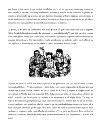 todo lo que tuviese dentro la más mínima cantidad de oro, y, por un momento, pareció que con esto se
había hallado la solución. Pero desgraciadamente, mientras el profesor estaba enseñando al público su
aparato en el mostrador de golosinas de unos famosos almacenes, el brazo mecánico salió disparado e
intentó apoderarse del relleno de oro que tenía en una muela una duquesa que se encontraba por allí. Hubo
una escena muy desagradable, y el aparato fue destrozado por la multitud.
De pronto, el día antes del cumpleaños de Charlie Bucket, los periódicos anunciaron que el segundo
Billete Dorado había sido encontrado. La afortunada era una niña llamada Veruca Salt, que vivía con sus
acaudalados padres en una gran ciudad lejana. Una vez más, el periódico vespertino del señor Bucket traía
una gran fotografía de la feliz descubridora. Estaba sentada entre sus radiantes padres en el salón de su
casa, agitando el Billete Dorado por encima de su cabeza y sonriendo de oreja a oreja.
El padre de Veruca,el señor Salt, había explicado a los periodistas con todo detalle cómo se había
encontrado el billete. —Veréis, muchachos —había dicho—, en cuanto mi pequeña me dijo que tenía que
obtener uno de esos Billetes Dorados, me fui al centro de la ciudad y empecé a comprar todas las
chocolatinas de Wonka que pude encontrar. Debo haber comprado miles de chocolatinas. ¡Cientos de
miles! Luego hice que las cargaran en camiones y las transportaran a mi propia fábrica. Yo tengo un
negocio de cacahuetes, ¿comprendéis?, y tengo unas cien mujeres que trabajan para mí allí en mi local,
pelando cacahuetes para tostarlos y salarlos. Eso es lo que hacen todo el día esas mujeres, se sientan allí a
pelar cacahuetes. De modo que les digo: «Está bien, chicas, de ahora en adelante podéis dejar de pelar
cacahuetes y empezar a pelar estas ridículas chocolatinas.» Y eso es lo que hicieron. Puse a todos los
obreros de la fábrica a arrancar los envoltorios de esas chocolatinas a toda velocidad de la mañana a la
noche.
 