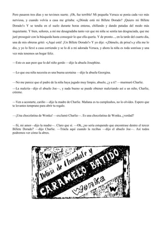 Pero pasaron tres días y no tuvimos suerte. ¡Oh, fue terrible! Mi pequeña Veruca se ponía cada vez más
nerviosa, y cuando volvía a casa me gritaba: «¿Dónde está mi Billete Dorado? ¡Quiero mi Billete
Dorado!» Y se tendía en el suelo durante horas enteras, chillando y dando patadas del modo más
inquietante. Y bien, señores, a mí me desagradaba tanto ver que mi niña se sentía tan desgraciada, que me
juré proseguir con la búsqueda hasta conseguir lo que ella quería. Y de pronto..., en la tarde del cuarto día,
una de mis obreras gritó: «¡Aquí está! ¡Un Billete Dorado!» Y yo dije: «¡Dámelo, de prisa!»,y ella me lo
dio, y yo lo llevé a casa corriendo y se lo di a mi adorada Veruca, y ahora la niña es toda sonrisas y una
vez más tenemos un hogar feliz.
—Esto es aun peor que lo del niño gordo —dijo la abuela Josephine.
—Lo que esa niña necesita es una buena azotaina —dijo la abuela Georgina.
—No me parece que el padre de la niña haya jugado muy limpio, abuelo, ¿y a ti? —murmuró Charlie.
—La malcría—dijo el abuelo Joe—, y nada bueno se puede obtener malcriando así a un niño, Charlie,
créeme.
—Ven a acostarte, cariño —dijo la madre de Charlie. Mañana es tu cumpleaños, no lo olvides. Espero que
te levantes temprano para abrir tu regalo.
—¡Una chocolatina de Wonka! —exclamó Charlie—. Es una chocolatina de Wonka, ¿verdad?
—Sí, mi amor—dijo la madre—. Claro que sí. —Oh, ¿no sería estupendo que encontrase dentro el tercer
Billete Dorado? —dijo Charlie. —Tráela aquí cuando la recibas —dijo el abuelo Joe—. Así todos
podremos ver cómo la abres.
 