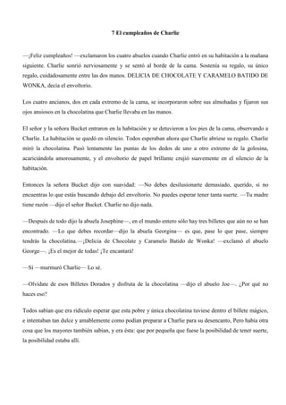 7 El cumpleaños de Charlie
—¡Feliz cumpleaños! —exclamaron los cuatro abuelos cuando Charlie entró en su habitación a la mañana
siguiente. Charlie sonrió nerviosamente y se sentó al borde de la cama. Sostenía su regalo, su único
regalo, cuidadosamente entre las dos manos. DELICIA DE CHOCOLATE Y CARAMELO BATIDO DE
WONKA, decía el envoltorio.
Los cuatro ancianos, dos en cada extremo de la cama, se incorporaron sobre sus almohadas y fijaron sus
ojos ansiosos en la chocolatina que Charlie llevaba en las manos.
El señor y la señora Bucket entraron en la habitación y se detuvieron a los pies de la cama, observando a
Charlie. La habitación se quedó en silencio. Todos esperaban ahora que Charlie abriese su regalo. Charlie
miró la chocolatina. Pasó lentamente las puntas de los dedos de uno a otro extremo de la golosina,
acariciándola amorosamente, y el envoltorio de papel brillante crujió suavemente en el silencio de la
habitación.
Entonces la señora Bucket dijo con suavidad: —No debes desilusionarte demasiado, querido, si no
encuentras lo que estás buscando debajo del envoltorio. No puedes esperar tener tanta suerte. —Tu madre
tiene razón —dijo el señor Bucket. Charlie no dijo nada.
—Después de todo dijo la abuela Josephine—, en el mundo entero sólo hay tres billetes que aún no se han
encontrado. —Lo que debes recordar—dijo la abuela Georgina— es que, pase lo que pase, siempre
tendrás la chocolatina.—¡Delicia de Chocolate y Caramelo Batido de Wonka! —exclamó el abuelo
George—. ¡Es el mejor de todas! ¡Te encantará!
—Sí —murmuró Charlie— Lo sé.
—Olvídate de esos Billetes Dorados y disfruta de la chocolatina —dijo el abuelo Joe—. ¿Por qué no
haces eso?
Todos sabían que era ridículo esperar que esta pobre y única chocolatina tuviese dentro el billete mágico,
e intentaban tan dulce y amablemente como podían preparar a Charlie para su desencanto, Pero había otra
cosa que los mayores también sabían, y era ésta: que por pequeña que fuese la posibilidad de tener suerte,
la posibilidad estaba allí.
 