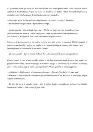 La posibilidad tenía que estar allí. Esta chocolatina tenía tantas posibilidades como cualquier otra de
contener el Billete Dorado. Y por eso todos los abuelos y los padres estaban en realidad nerviosos y
excitados corno Charlie, a pesar de que fingían estar muy tranquilos.
—Será mejor que te decidas a abrirla o llegarás tarde a la escuela ——dijo el abuelo Joe.
—Cuanto antes lo hagas, mejor—dijo el abuelo George.
—Ábrela, querido —dijo la abuela Georgina—. Ábrela, por favor. Me estás poniendo nerviosa.
Muy lentamente los dedos de Charlie empezaron a rasgar una esquina del papel del envoltorio.
Los ancianos se incorporaron en la cama, estirando sus delgados cuellos.
Entonces, de pronto, corno si no pudiese soportar por más tiempo el suspense, Charlie desgarró el
envoltorio por el medio... y sobre sus rodillas cayó... una chocolatina de cremoso color marrón claro.
Por ningún sitio se veían rastros de un Billete Dorado.
—¡Y bien, ya está! —dijo vivamente el abuelo Joe—, Es justamente lo que nos imaginábamos.
Charlie levantó la vista. Cuatro amables rostros le miraban atentamente desde la cama. Les sonrió, una
pequeña sonrisa triste, y luego se encogió de hombros, recogió la chocolatina, se la ofreció a su madre y
dijo:—Toma, mamá, coge un trozo. La compartiremos. Quiero que todo el mundo la pruebe.
—¡Ni hablar! —dijo la madre. Y los demás exclamaron:—¡No, no! ¡Ni soñarlo! ¡Es toda tuya!
—Por favor —imploró Charlie, volviéndose y ofreciéndola al abuelo Joe. Pero ni él ni nadie quiso aceptar
siquiera un mordisquito.
—Es hora de irte a la escuela, cariño —dijo la señora Bucket, rodeando con su brazo los delgados
hombros de Charlie—. Date prisa o llegarás tarde.
 
