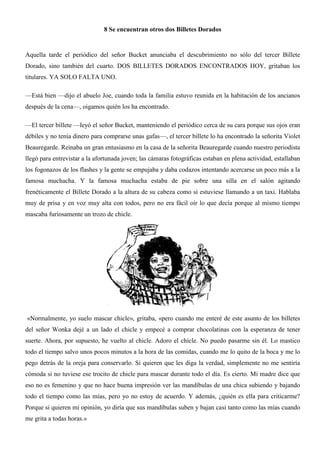 8 Se encuentran otros dos Billetes Dorados
Aquella tarde el periódico del señor Bucket anunciaba el descubrimiento no sólo del tercer Billete
Dorado, sino también del cuarto. DOS BILLETES DORADOS ENCONTRADOS HOY, gritaban los
titulares. YA SOLO FALTA UNO.
—Está bien —dijo el abuelo Joe, cuando toda la familia estuvo reunida en la habitación de los ancianos
después de la cena—, oigamos quién los ha encontrado.
—El tercer billete —leyó el señor Bucket, manteniendo el periódico cerca de su cara porque sus ojos eran
débiles y no tenía dinero para comprarse unas gafas—, el tercer billete lo ha encontrado la señorita Violet
Beauregarde. Reinaba un gran entusiasmo en la casa de la señorita Beauregarde cuando nuestro periodista
llegó para entrevistar a la afortunada joven; las cámaras fotográficas estaban en plena actividad, estallaban
los fogonazos de los flashes y la gente se empujaba y daba codazos intentando acercarse un poco más a la
famosa muchacha. Y la famosa muchacha estaba de pie sobre una silla en el salón agitando
frenéticamente el Billete Dorado a la altura de su cabeza como si estuviese llamando a un taxi. Hablaba
muy de prisa y en voz muy alta con todos, pero no era fácil oír lo que decía porque al mismo tiempo
mascaba furiosamente un trozo de chicle.
«Normalmente, yo suelo mascar chicle», gritaba, «pero cuando me enteré de este asunto de los billetes
del señor Wonka dejé a un lado el chicle y empecé a comprar chocolatinas con la esperanza de tener
suerte. Ahora, por supuesto, he vuelto al chicle. Adoro el chicle. No puedo pasarme sin él. Lo mastico
todo el tiempo salvo unos pocos minutos a la hora de las comidas, cuando me lo quito de la boca y me lo
pego detrás de la oreja para conservarlo. Si quieren que les diga la verdad, simplemente no me sentiría
cómoda si no tuviese ese trocito de chicle para mascar durante todo el día. Es cierto. Mi madre dice que
eso no es femenino y que no hace buena impresión ver las mandíbulas de una chica subiendo y bajando
todo el tiempo como las mías, pero yo no estoy de acuerdo. Y además, ¿quién es ella para criticarme?
Porque si quieren mi opinión, yo diría que sus mandíbulas suben y bajan casi tanto como las mías cuando
me grita a todas horas.»
 