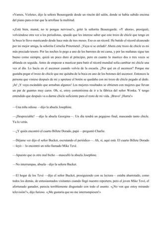 «Vamos, Violeta», dijo la señora Beauregarde desde un rincón del salón, donde se había subido encima
del piano para evitar que la arrollase la multitud.
«¡Está bien, mamá, no te pongas nerviosa!», gritó la señorita Beauregarde. «Y ahora», prosiguió,
volviéndose otra vez a los periodistas, «puede que les interese saber que este trozo de chicle que tengo en
la boca lo llevo masticando desde hace más de tres meses. Eso es un récord. He batido el récord alcanzado
por mi mejor amiga, la señorita Cornelia Prinzmetel. ¡Vaya si se enfadó! Ahora este trozo de chicle es mi
más preciado tesoro. Por las noches lo pego a uno de los barrotes de mi cama, y por las mañanas sigue tan
bueno como siempre, quizá un poco duro al principio, pero en cuanto lo mastico dos o tres veces se
ablanda en seguida. Antes de empezar a masticar para batir el récord mundial solía cambiar mi chicle una
vez al día. Lo hacía en el ascensor cuando volvía de la escuela. ¿Por qué en el ascensor? Porque me
gustaba pegar el trozo de chicle que me quitaba de la boca en uno de los botones del ascensor. Entonces la
persona que viniese después de mí y apretase el botón se quedaba con mi trozo de chicle pegado al dedo.
¡Ja! ¡Y vaya escándalo que armaban algunos! Los mejores resultados se obtienen con mujeres que llevan
un par de guantes muy caros. Oh, si, estoy contentísima de ir a la fábrica del señor Wonka. Y tengo
entendido que después va a darme chicle suficiente para el resto de mi vida. ¡Bravo! ¡Hurra!»
—Una niña odiosa —dijo la abuela Josephine.
—¡Despreciable! —dijo la abuela Georgina—. Un día tendrá un pegajoso final, mascando tanto chicle.
Ya lo verás.
—¿Y quién encontró el cuarto Billete Dorado, papá —preguntó Charlie.
—Déjame ver dijo el señor Bucket, escrutando el periódico—. Ah, sí, aquí está. El cuarto Billete Dorado
—leyó— lo encontró un niño llamado Mike Tevé.
—Apuesto que es otro mal bicho —masculló la abuela Josephine.
—No interrumpas, abuela—dijo la señora Bucket.
—El hogar de los Tevé —dijo el señor Bucket, prosiguiendo con su lectura— estaba abarrotado, como
todos los demás, de entusiasmados visitantes cuando llegó nuestro reportero, pero el joven Mike Tevé, el
afortunado ganador, parecía terriblemente disgustado con todo el asunto. «¿No ven que estoy mirando
televisión?», dijo furioso. «¡Me gustaría que no me interrumpiesen!»
 