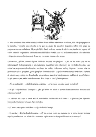 El niño de nueve años estaba sentado delante de un enorme aparato de televisión, con los ojos pegados a
la pantalla, y miraba una película en la que un grupo de gangsters disparaba sobre otro grupo de
gangsterscon ametralladoras. El propio Mike Tevé tenía no menos de dieciocho pistolas de juguete dé
varios tamaños colgando de cinturones alrededor de su cuerpo, y de vez en cuando daba un salto en el aire
y disparaba una media docena de descargas con una u otra de estas armas.
«¡Silencio!», gritaba cuando alguien intentaba hacerle una pregunta. «¿No les he dicho que no me
interrumpan? ¡Este programa es absolutamente magnífico! ¡Es estupendo! Lo veo todos los días. Veo
todos los programas todos los días, aun hasta los malos, en los que no hay disparos. Los que más me
gustan son los de gangsters. ¡Esos gangsters son fantásticos! ¡Especialmente cuando empiezan a llenarse
de plomo unos a otros, o a desenfundar las navajas, o a partirse los dientes con nudillos de acero! ¡Caray,
lo que yo daría por poder hacer lo mismo! ¡Eso sí que es vida! ¡Es estupendo»
—¡Ya es suficiente! —estalló la abuela Josephine—. ¡No puedo soportar seguir oyéndolo!
—Ni yo —dijo la abuela Georgina—. ¿Es que todos los niños se portan ahora como estos mocosos que
estamos oyendo?
—Claro que no —dijo el señor Bucket, sonriéndole a la anciana en la cama—. Algunos sí, por supuesto.
En realidad bastantes lo hacen. Pero no todos.
—¡Y ahora sólo queda un billete! —dijo el abuelo George.
—Es verdad —dijo la abuela Georgina—. ¡Y tan seguro como que mañana por la noche tomaré sopa de
repollo para la cena, ese billete irá a manos de algún otro crío desagradable que no lo merezca!
 