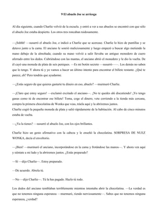 9 El abuelo Joe se arriesga
Al día siguiente, cuando Charlie volvió de la escuela. y entró a ver a sus abuelos se encontró con que sólo
el abuelo Joe estaba despierto. Los otros tres roncaban ruidosamente.
—¡Sshhh! —susurró el abuelo Joe, e indicó a Charlie que se acercase. Charlie lo hizo de puntillas y se
detuvo junto a la cama. El anciano le sonrió maliciosamente y luego empezó a buscar algo metiendo la
mano debajo de la almohada; cuando su mano volvió a salir llevaba un antiguo monedero de cuero
aferrado entre los dedos. Cubriéndose con las mantas, el anciano abrió el monedero y le dio la vuelta. De
él cayó una moneda de plata de seis peniques. —Es mi botón secreto —susurró——. Los demás no saben
que lo tengo. Y ahora tú y yo vamos a hacer un último intento para encontrar el billete restante. ¿Qué te
parece, eh? Pero tendrás que ayudarme.
—¿Estás seguro de que quieres gastarte tu dinero en eso, abuelo? —murmuró Charlie.
—¡Claro que estoy seguro! —exclamó excitado el anciano—. ¡No te quedes ahí discutiendo! ¡Yo tengo
ganas como tú de encontrar ese billete! Toma, coge el dinero, vete corriendo a la tienda más cercana,
compra la primera chocolatina de Wonka que veas, tráela aquí y la abriremos juntos.
Charlie cogió la pequeña moneda de plata y salió rápidamente de la habitación. Al cabo de cinco minutos
estaba de vuelta.
—¿Ya la tienes? —susurró el abuelo Joe, con los ojos brillantes.
Charlie hizo un gesto afirmativo con la cabeza y le enseñó la chocolatina. SORPRESA DE NUEZ
WONKA, decía el envoltorio.
—¡Bien! —murmuró el anciano, incorporándose en la cama y frotándose las manos—. Y ahora ven aquí
y siéntate a mi lado y la abriremos juntos. ¿Estás preparado?
—Sí —dijo Charlie—. Estoy preparado.
—De acuerdo. Abrela tú.
—No —dijo Charlie—. Tú la has pagado. Hazlo tú todo.
Los dedos del anciano temblaban terriblemente mientras intentaba abrir la chocolatina. —La verdad es
que no tenemos ninguna esperanza —murmuró, riendo nerviosamente—. Sabes que no tenemos ninguna
esperanza, ¿verdad?
 
