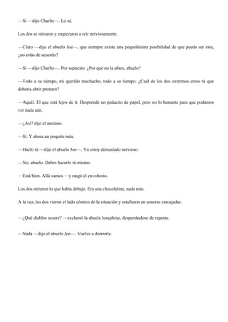 —Sí —dijo Charlie—. Lo sé.
Los dos se miraron y empezaron a reír nerviosamente.
—Claro —dijo el abuelo Joe—, que siempre existe una pequeñísima posibilidad de que pueda ser ésta,
¿no estás de acuerdo?
—Sí —dijo Charlie—. Por supuesto. ¿Por qué no la abres, abuelo?
—Todo a su tiempo, mi querido muchacho, todo a su tiempo. ¿Cuál de los dos extremos crees tú que
debería abrir primero?
—Aquél. El que está lejos de ti. Desprende un pedacito de papel, pero no lo bastante para que podamos
ver nada aún.
—¿Así? dijo el anciano.
—Sí. Y ahora un poquito más.
—Hazlo tú —dijo el abuelo Joe—. Yo estoy demasiado nervioso.
—No, abuelo. Debes hacerlo tú mismo.
—Está bien. Allá vamos —y rasgó el envoltorio.
Los dos miraron lo que había debajo. Era una chocolatina, nada más.
A la vez, los dos vieron el lado cómico de la situación y estallaron en sonoras carcajadas.
—¿Qué diablos ocurre? —exclamó la abuela Josephine, despertándose de repente.
—Nada —dijo el abuelo Joe—. Vuelve a dormirte.
 