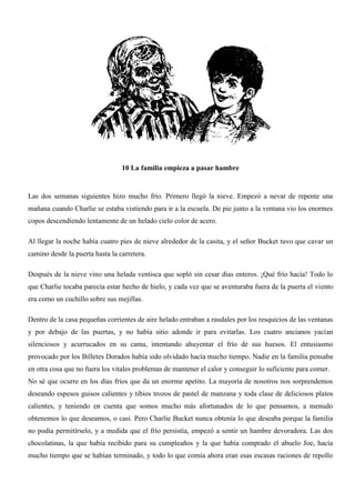 10 La familia empieza a pasar hambre
Las dos semanas siguientes hizo mucho frío. Primero llegó la nieve. Empezó a nevar de repente una
mañana cuando Charlie se estaba vistiendo para ir a la escuela. De pie junto a la ventana vio los enormes
copos descendiendo lentamente de un helado cielo color de acero.
Al llegar la noche había cuatro pies de nieve alrededor de la casita, y el señor Bucket tuvo que cavar un
camino desde la puerta hasta la carretera.
Después de la nieve vino una helada ventisca que sopló sin cesar días enteros. ¡Qué frío hacía! Todo lo
que Charlie tocaba parecía estar hecho de hielo, y cada vez que se aventuraba fuera de la puerta el viento
era como un cuchillo sobre sus mejillas.
Dentro de la casa pequeñas corrientes de aire helado entraban a raudales por los resquicios de las ventanas
y por debajo de las puertas, y no había sitio adonde ir para evitarlas. Los cuatro ancianos yacían
silenciosos y acurrucados en su cama, intentando ahuyentar el frío de sus huesos. El entusiasmo
provocado por los Billetes Dorados había sido olvidado hacía mucho tiempo. Nadie en la familia pensaba
en otra cosa que no fuera los vitales problemas de mantener el calor y conseguir lo suficiente para comer.
No sé que ocurre en los días fríos que da un enorme apetito. La mayoría de nosotros nos sorprendemos
deseando espesos guisos calientes y tibios trozos de pastel de manzana y toda clase de deliciosos platos
calientes, y teniendo en cuenta que somos mucho más afortunados de lo que pensamos, a menudo
obtenemos lo que deseamos, o casi. Pero Charlie Bucket nunca obtenía lo que deseaba porque la familia
no podía permitírselo, y a medida que el frío persistía, empezó a sentir un hambre devoradora. Las dos
chocolatinas, la que había recibido para su cumpleaños y la que había comprado el abuelo Joe, hacía
mucho tiempo que se habían terminado, y todo lo que comía ahora eran esas escasas raciones de repollo
 