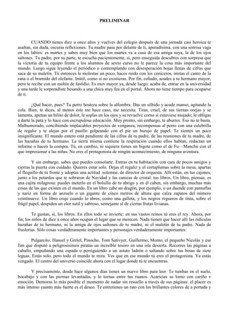 PRELIMINAR
CUANDO tienes diez u once años y vuelves del colegio después de una jornada casi heroica te
asaltan, sin duda, oscuras reflexiones. Tu madre pasa por delante de ti, apuradísima, con una sonrisa vaga
en los labios: es martes y sabes muy bien que los martes va a casa de esa amiga suya, la de los ojos
saltones. Tu padre, por su parte, te escucha pacientemente, sí, pero enseguida descubres con sorpresa que
la victoria de tu equipo frente a los alumnos de sexto curso no le parece la cosa más importante del
mundo. Luego sigue leyendo el periódico o contemplando con desesperación hojas llenas de cifras que
saca de su maletín. Tú entonces le molestas un poco, haces ruido con los ceniceros, imitas el canto de la
rana o el bramido del elefante. Inútil, como si no existieras. Por fin, ceñudo, acudes a tu hermano mayor,
pero te recibe con un mohín de fastidio. Es muv mayor ya, desde luego: acaba de, entrar en la universidad
y una tarde le sorprendiste besando a una chica muy fea en el portal. Ahora no tiene tiempo para ocuparse
de ti.
¿Qué hacer, pues? Tu perro bosteza sobre la alfombra. Das un silbido y acude manso, agitando la
cola. Bien, te dices, al menos éste me hace caso, me necesita. Tiras, cruel, de sus tiernas orejas y se
lamenta, apenas un hilito de dolor, le soplas en los ojos y se revuelve corno si estuviese mojado; le obligas
a darte la pata y lo hace con escrupulosa educación. Muy pronto, sin embargo, te aburres. Eso no te basta.
Malhumorado, concibiendo implacables proyectos de venganza, recompensas al perro con una culebrilla
de regaliz y te alejas por el pasillo golpeando con el pie un burujo de papel. Te sientes un poco
insignificante. El mundo entero está pendiente de las cifras de tu padre, de las reuniones de tu madre, de
las hazañas de tu hermano. La tierra misma contiene la respiración cuando ellos hablan, redactan un
informe o hacen la compra. Tú, en cambio, ni siquiera tienes un bigote como el de Fu—Manchú con el
que impresionar a las niñas. No eres el protagonista de ningún acontecimiento, de ninguna aventura.
Y sin embargo, sabes que puedes consolarte. Entras en tu habitación con cara de pocos amigos y
cierras la puerta con cuidado. Quieres estar solo. Dejas el regaliz y el cortaplumas sobre la mesa, apartas
el flequillo de tu frente y adoptas una actitud .solemne, de director de orquesta. Allí están, en tus cajones,
junto a los petardos que te sobraron de Navidad y las canicas de cristal: tus libros. Un libro, piensas, es
una cajita milagrosa: puedes meterlo en el bolsillo de tu abrigo y en él caben, sin embargo, muchas más
cosas de las que existen en el mundo. En un libro cabe un dragón, por ejemplo, o un duende con pantuflas
y nariz en forma de anzuelo o un gigante de cinco metros de altura que calza zapatos del número
veintinueve. Un libro cruje cuando lo abres, como una galleta, y los negros regueros de tinta, sobre el
frágil papel, despiden un olor sutil y sabroso, semejante al de ciertas frutas livianas.
Te gustan, sí, los libros. En ellos todo se invierte: en sus vastos reinos tú eres el rey. Ahora, por
fin, los niños de diez u once años ocupan el lugar que se merecen. Nada tienen que hacer allí las ridículas
hazañas de tu hermano, ni la amiga de ojos saltones de tu madre, ni el maletín de tu padre. Nada de
fruslerías. Sólo cosas verdaderamente importantes y personajes verdaderamente importantes:
Pulgarcito, Hansel y Gretel, Pinocho, Tom Sativyer, Guillermo, Momo, el pequeño Nicolás y ese
Jim que disputó a peligrosísimos piratas un increíble tesoro en una isla desierta. Recorres las páginas a
caballo, empuñando una espada o persiguiendo a un astuto ladrón o saltando sobre tus botas de siete
leguas. Estás solo, pero todo el mundo te mira. Ves que en ese mundo tú eres el protagonista. Ya estás
vengado. El centro del universo coincide ahora con el lugar donde tú te encuentras.
Y precisamente, desde hace algunos días tienes un nuevo libro para leer. Te tumbas en el suelo,
bocabajo y con las piernas levantadas, y lo tornas entre tus ruanos. Acaricias su lomo con cariño v
emoción. Demoras lo más posible el momento de nadar sin resuello a través de sus páginas: el placer es
más intenso cuanto más fuerte es el deseo. Te entretienes un rato con los brillantes colores de a portada y
 