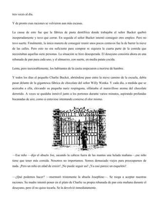 tres veces al día.
Y de pronto esas raciones se volvieron aun más escasas.
La causa de esto fue que la fábrica de pasta dentífrica donde trabajaba el señor Bucket quebró
inesperadamente y tuvo que cerrar. En seguida el señor Bucket intentó conseguir otro empleo. Pero no
tuvo suerte. Finalmente, la única manera de conseguir reunir unos pocos centavos fue la de barrer la nieve
de las calles. Pero esto no era suficiente para comprar ni siquiera la cuarta parte de la comida que
necesitaban aquellas siete personas. La situación se hizo desesperada. El desayuno consistía ahora en una
rebanada de pan para cada uno, y el almuerzo, con suerte, en media patata cocida.
Lenta, pero inexorablemente, los habitantes de la casita empezaron a morirse de hambre.
Y todos los días el pequeño Charlie Bucket, abriéndose paso entre la nieve camino de la escuela, debía
pasar delante de la gigantesca fábrica de chocolate del señor Willy Wonka. Y cada día, a medida que se
acercaba a ella, elevando su pequeña nariz respingona, olfateaba el maravilloso aroma del chocolate
derretido. A veces se quedaba inmóvil junto a los portones durante varios minutos, aspirando profundas
bocanadas de aire, como si estuviese intentando comerse el olor mismo.
—Ese niño —dijo el abuelo Joe, sacando la cabeza fuera de las mantas una helada mañana—,ese niño
tiene que tener más comida. Nosotros no importamos. Somos demasiado viejos para preocuparnos de
nada. ¡Pero un niño en edad de crecer! ¡No puede seguir así! ¡Ya casi parece un esqueleto!
—¿Qué podemos hacer? —murmuró tristemente la abuela Josephine—. Se niega a aceptar nuestras
raciones. Su madre intentó poner en el plato de Charlie su propia rebanada de pan esta mañana durante el
desayuno, pero él no quiso tocarla. Se la devolvió inmediatamente.
 