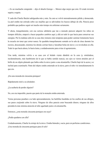 —Es un muchacho estupendo —dijo el abuelo George—. Merece algo mejor que esto. El crudo invierno
seguía y seguía.
Y cada día Charlie Bucket adelgazaba más y más. Su cara se volvió aterradoramente pálida y demacrada.
La piel estaba tan estirada sobre sus mejillas que se adivinaban los huesos debajo de ella. Parecía poco
probable que pudiese seguir así mucho más tiempo sin enfermar seriamente.
Y ahora, tranquilamente, con esa curiosa sabiduría que tan a menudo parecen adquirir los niños en
tiempos difíciles, empezó a hacer pequeños cambios aquí y allá en todo lo que hacía para conservar sus
energías. Por la mañana salía de su casa diez minutos más temprano para poder caminar lentamente hacia
la escuela sin tener que correr nunca. Se quedaba tranquilamente sentado en la sala de clase durante los
recreos, descansando, mientras los demás corrían fuera y lanzaban bolas de nieve y se revolcaban en ella.
Todo lo que hacía ahora, lo hacía lenta y cuidadosamente para evitar el agotamiento.
Una tarde, mientras volvía a su casa con el helado viento dándole en la cara (y sintiéndose,
incidentalmente, más hambriento de lo que se había sentido nunca), sus ojos se vieron atraídos por el
brillo de un objeto plateado que había sobre la nieve junto a una alcantarilla. Charlie bajó de la acera y se
inclinó para examinarlo. Parte del objeto estaba enterrado en la nieve, pero el niño vio inmediatamente lo
que era.
¡Era una moneda de cincuenta peniques!
Rápidamente miró a su alrededor.
¿La acabaría de perder alguien?
No, eso era imposible, puesto que parte de la moneda estaba enterrada.
Varias personas pasaban a su lado apresuradamente, las barbillas hundidas en los cuellos de sus abrigos,
sus pasos crujiendo sobre la nieve. Ninguno de ellos parecía estar buscando dinero; ninguno de ellos
prestaba la más mínima atención al niño agachado junto a la alcantarilla.
Entonces, ¿esta moneda cincuenta peniques era suya?
¿Podía quedarse con ella?
Cuidadosamente, Charlie la extrajo de la nieve. Estaba húmeda y sucia, pero en perfectas condiciones.
¡Una moneda de cincuenta peniques para él solo!
 