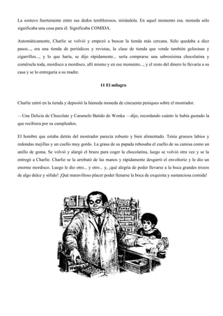 La sostuvo fuertemente entre sus dedos temblorosos, mirándola. En aquel momento esa. moneda sólo
significaba una cosa para él. Significaba COMIDA.
Automáticamente, Charlie se volvió y empezó a buscar la tienda más cercana. Sólo quedaba a diez
pasos..., era una tienda de periódicos y revistas, la clase de tienda que vende también golosinas y
cigarrillos..., y lo que haría, se dijo rápidamente... sería comprarse una sabrosísima chocolatina y
comérsela toda, mordisco a mordisco, allí mismo y en ese momento..., y el resto del dinero lo llevaría a su
casa y se lo entregaría a su madre.
11 El milagro
Charlie entró en la tienda y depositó la húmeda moneda de cincuenta peniques sobre el mostrador.
—Una Delicia de Chocolate y Caramelo Batido de Wonka —dijo, recordando cuánto le había gustado la
que recibiera por su cumpleaños.
El hombre que estaba detrás del mostrador parecía robusto y bien alimentado. Tenía gruesos labios y
redondas mejillas y un cuello muy gordo. La grasa de su papada rebosaba el cuello de su camisa como un
anillo de goma. Se volvió y alargó el brazo para coger la chocolatina, luego se volvió otra vez y se la
entregó a Charlíe. Charlie se la arrebató de las manos y rápidamente desgarró el envoltorio y le dio un
enorme mordisco. Luego le dio otro... y otro... y, ¡qué alegría de poder llevarse a la boca grandes trozos
de algo dulce y sólido! ¡Qué maravilloso placer poder llenarse la boca de exquisita y sustanciosa comida!
 