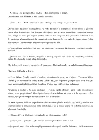 —Me parece a mí que necesitabas eso, hijo —dijo amablemente el tendero.
Charlie afirmó con la cabeza, la boca llena de chocolate.
—Calma —dijo—. Puede venirte un dolor de estómago si te lo tragas así, sin masticar.
Charlie siguió devorando la chocolatina. No podía detenerse. Y en menos de medio minuto la golosina
entera había desaparecido. Charlie estaba sin aliento, pero se sentía maravillosa, extraordinariamente
feliz. Alargó una mano para coger el cambio. Entonces hizo una pausa. Sus ojos estaban justamente a ras
del mostrador. Miraban fijamente las monedas de plata. Las monedas eran todas de cinco peniques. Había
nueve en total. Ciertamente no importaría que se gastase una más...
—Creo —elijo en voz baja—, creo que... me comeré otra chocolatina. De la misma clase que la anterior,
por favor.
—¿Por qué no? —dijo el tendero, alargando el brazo y cogiendo otra Delicia de Chocolate y Caramelo
Batido del estante. La colocó sobre el mostrador.
Charlie la recogió y rasgó el envoltorio... Y de pronto... debajo del papel... vio un brillante destello de oro.
El corazón de Charlie se detuvo.
—¡Es un Billete Dorado! —gritó el tendero, saltando medio metro en el aire—. ¡Tienes un Billete
Dorado! ¡Has encontrado el último Billete Dorado! Eh, ¿qué te parece? ¡Vengan todos a ver esto! ¡El
chico ha encontrado el último Billete Dorado de Wonka! ¡Ahí está! ¡Lo tiene en la mano!
Parecía que al tendero le iba a dar un ataque. —¡Y en mi tienda, además! —gritó—. ¡Lo encontró aquí
mismo, en mi propia tienda! ¡Que alguien llame a los periódicos, de prisa y se lo haga saber! ¡Ten
cuidado, hijo! ¡No lo rompas al desenvolverlo! ¡Eso es un tesoro!
En pocos segundos, había un grupo de unas veinte personas apiñadas alrededor de Charlie, y muchas más
se abrían camino a empujones para entrar en la tienda. Todo el mundo quería ver el Billete Dorado y a su
afortunado descubridor.
—¿Dónde está? —gritó alguien—. ¡Levántalo, así todos podremos verlo!
—¡Allí está, allí! —gritó otro—. ¡Lo tiene en la mano! ¡Mirad cómo brilla el oro!
—Me gustaría saber cómo se las arregló para encontrarlo —gritó un niño, furioso—. ¡Yo llevo semanas
 