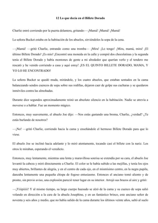 12 Lo que decía en el Billete Dorado
Charlie entró corriendo por la puerta delantera, gritando:—¡Mamá! ¡Mamá! ¡Mamá!
La señora Bucket estaba en la habitación de los abuelos, sirviéndoles la sopa de la cena.
—¡Mamá! —gritó Charlie, entrando como una tromba— ¡Mira! ¡Lo tengo! ¡Mira, mamá, mira! ¡El
último Billete Dorado! ¡Es mío! ¡Encontré una moneda en la calle y compré dos chocolatinas y la segunda
tenía el Billete Dorado y había montones de gente a mi alrededor que querían verlo y el tendero me
rescató y he venido corriendo a casa y aquí estoy! ¡ES EL QUINTO BILLETE DORADO, MAMA, Y
YO LO HE ENCONTRADO!
La señora Bucket se quedó muda, mirándole, y los cuatro abuelos, que estaban sentados en la cama
balanceando sendos cuencos de sopa sobre sus rodillas, dejaron caer de golpe sus cucharas y se quedaron
inmóviles contra las almohadas.
Durante diez segundos aproximadamente reinó un absoluto silencio en la habitación. Nadie se atrevía a
moverse o a hablar. Fue un momento mágico.
Entonces, muy suavemente, el abuelo Joe dijo: —Nos estás gastando una broma, Charlie, ¿verdad? ¿Te
estás burlando de nosotros?
—¡No! —gritó Charlie, corriendo hacia la cama y enseñándole el hermoso Billete Dorado para que lo
viese.
El abuelo Joe se inclinó hacia adelante y lo miró atentamente, tocando casi el billete con la nariz. Los
otros le miraban, esperando el veredicto.
Entonces, muy lentamente, mientras una lenta y maravillosa sonrisa se extendía por su cara, el abuelo Joe
levantó la cabeza y miró directamente a Charlie. El color se le había subido a las mejillas, y tenía los ojos
muy abiertos, brillantes de alegría, y en el centro de cada ojo, en el mismísimo centro, en la negra pupila,
danzaba lentamente una pequeña chispa de fogoso entusiasmo. Entonces el anciano tomó aliento y de
pronto, sin previo aviso, una explosión pareció tener lugar en su interior. Arrojó sus brazos al aire y gritó:
—¡Yiiipiiiii! Y al mismo tiempo, su largo cuerpo huesudo se alzó de la cama y su cuenco de sopa salió
volando en dirección a la cara de la abuela Josephine, y en un fantástico brinco, este anciano señor de
noventa y seis años y medio, que no había salido de la cama durante los últimos veinte años, saltó al suelo
 