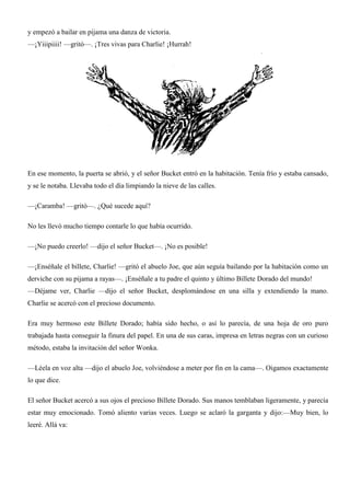 y empezó a bailar en pijama una danza de victoria.
—¡Yiiipiiii! —gritó—. ¡Tres vivas para Charlie! ¡Hurrah!
En ese momento, la puerta se abrió, y el señor Bucket entró en la habitación. Tenía frío y estaba cansado,
y se le notaba. Llevaba todo el día limpiando la nieve de las calles.
—¡Caramba! —gritó—. ¿Qué sucede aquí?
No les llevó mucho tiempo contarle lo que había ocurrido.
—¡No puedo creerlo! —dijo el señor Bucket—. ¡No es posible!
—¡Enséñale el billete, Charlie! —gritó el abuelo Joe, que aún seguía bailando por la habitación como un
derviche con su pijama a rayas—. ¡Enséñale a tu padre el quinto y último Billete Dorado del mundo!
—Déjame ver, Charlie —dijo el señor Bucket, desplomándose en una silla y extendiendo la mano.
Charlie se acercó con el precioso documento.
Era muy hermoso este Billete Dorado; había sido hecho, o así lo parecía, de una hoja de oro puro
trabajada hasta conseguir la finura del papel. En una de sus caras, impresa en letras negras con un curioso
método, estaba la invitación del señor Wonka.
—Léela en voz alta —dijo el abuelo Joe, volviéndose a meter por fin en la cama—. Oigamos exactamente
lo que dice.
El señor Bucket acercó a sus ojos el precioso Billete Dorado. Sus manos temblaban ligeramente, y parecía
estar muy emocionado. Tomó aliento varias veces. Luego se aclaró la garganta y dijo:—Muy bien, lo
leeré. Allá va:
 