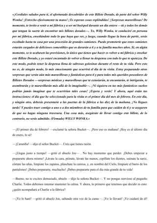 «¡Cordiales saludos para ti, el afortunado descubridor de este Billete Dorado, de parte del señor Willy
Wonka! ¡Estrecho efusivamente tu mano! ¡Te esperan cosas espléndidas! ¡Sorpresas maravillosas! De
momento, te invito a venir a mi fábrica y a ser mi huésped durante un día entero —tú y todos los demás
que tengan la suerte de encontrar mis billetes dorados—. Yo, Willy Wonka, te conduciré en persona
por mi fábrica, enseñándote todo lo que haya que ver, y luego, cuando llegue la hora de partir, serás
escoltado hasta tu casa por una procesión de grandes camiones. Puedo prometerte que estos camiones
estarán cargados de deliciosos comestibles que os durarán a ti y a tu familia muchos años. Si, en algún
momento, se te acabasen las provisiones, lo único que tienes que hacer es volver a mi fábrica y enseñar
este Billete Dorado, y yo estaré encantado de volver a llenar tu despensa con todo lo que te apetezca. De
este modo, podrás tener la despensa llena de sabrosas golosinas durante el resto de tu vida. Pero esto
no es, de ningún modo, lo más emocionante que ocurrirá el día de tu visita. Estoy preparando otras
sorpresas que serán aún más maravillosas y fantásticas para ti y para todos mis queridos poseedores de
Billetes Dorados —sorpresas místicas y maravillosas que te extasiarán, te encantarán, te intrigarán, te
asombrarán y te maravillarán más allá de lo imaginable—. ¡Ni siquiera en tus más fantásticos sueños
podrías jamás imaginar que te ocurrirían tales cosas! ¡Espera y verás! Y ahora, aquí están tus
instrucciones: el día que he seleccionado para la visita es el primer día del mes de febrero. En este día,
y ningún otro, deberás presentarte a las puertas de la fábrica a las diez de la mañana. ¡No llegues
tarde! Y puedes traer contigo a uno o a dos miembros de tu familia para que cuiden de ti y se aseguren
de que no hagas ninguna travesura. Una cosa más, asegúrate de llevar contigo este billete, de lo
contrario, no serás admitido. (Firmado) WILLY WONKA.»
—¡El primer día de febrero! —exclamó la señora Bucket—. ¡Pero eso es mañana! ¡Hoy es el último día
de enero, lo sé!
—¡Caramba! —dijo el señor Bucket—. Creo que tienes razón.
—¡Llegas justo a tiempo! —gritó el abuelo Joe— . No hay momento que perder. ¡Debes empezar a
prepararte ahora mismo! ¡Lávate la cara, péinate, lávate las manos, cepíllate los dientes, suénate la nariz,
córtate las uñas, límpiate los zapatos, plánchate la camisa, y, en nombre del Cielo, límpiate el barro de los
pantalones! ¡Debes prepararte, muchacho! ¡Debes prepararte para el día más grande de tu vida!
—Bueno, no te excites demasiado, abuelo —dijo la señora Bucket—. Y no pongas nervioso al pequeño
Charlie. Todos debemos intentar mantener la calma. Y ahora, lo primero que tenemos que decidir es esto:
¿quién acompañará a Charlie a la fábrica?
—¡Yo lo haré! —gritó el abuelo Joe, saltando otra vez de la cama—. ¡Yo le llevaré! ¡Yo cuidaré de él!
 