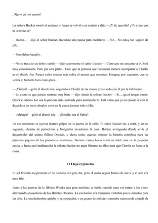 ¡Déjalo en mis manos!
La señora Bucket sonrió al anciano, y luego se volvió a su marido y dijo:—¿Y tú, querido? ¿No crees que
tú deberías ir?
—Bueno... —dijo el señor Bucket, haciendo una pausa para meditarlo—. No... No estoy tan seguro de
ello.
—Pero debes hacerlo.
—No se trata de un deber, cariño —dijo suavemente el señor Bucket—. Claro que me encantaría ir. Será
muy emocionante. Pero por otra parte... Creo que la persona que realmente merece acompañar a Charlie
es el abuelo Joe. Parece saber mucho más sobre el asunto que nosotros. Siempre, por supuesto, que se
sienta lo bastante bien como para...
—¡Yiiipiii! —gritó el abuelo Joe, cogiendo a Charlie de las manos y bailando con él por la habitación.
—Lo cierto es que parece sentirse muy bien — dijo riendo la señora Bucket—. Sí..., quizá tengas razón.
Quizá el abuelo Joe sea la persona más indicada para acompañarle. Está claro que yo no puedo ir con él
dejando a los otros abuelos solos en la cama durante todo el día.
—¡Aleluya! —gritó el abuelo Joe—. ¡Bendito sea el Señor!
En ese momento se oyeron fuertes golpes en la puerta de la calle. El señor Bucket fue a abrir, y en un
segundo, oleadas de periodistas y fotógrafos invadieron la casa. Habían averiguado dónde vivía el
descubridor del quinto Billete Dorado, y ahora todos querían obtener la historia completa para las
primeras páginas de los periódicos matutinos. Durante varias horas reinó un total caos en la pequeña
casita, y hasta casi medianoche la señora Bucket no pudo librarse de ellos para que Charlie se fuese a la
cama.
13 Llega el gran día
El sol brillaba alegremente en la mañana del gran día, pero el suelo seguía blanco de nieve y el aire era
muy frío.
Junto a las puertas de la fábrica Wonka una gran multitud se había reunido para ver entrar a los cinco
afortunados poseedores de los Billetes Dorados. La excitación era tremenda. Faltaban pocos minutos para
las diez. La muchedumbre gritaba y se empujaba, y un grupo de policías intentaba mantenerla alejada de
 