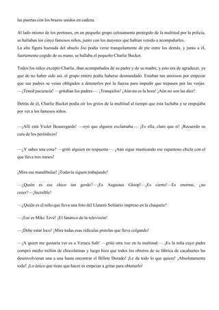 las puertas con los brazos unidos en cadena.
Al lado mismo de los portones, en un pequeño grupo celosamente protegido de la multitud por la policía,
se hallaban los cinco famosos niños, junto con los mayores que habían venido a acompañarles.
La alta figura huesuda del abuelo Joe podía verse tranquilamente de pie entre los demás, y junto a él,
fuertemente cogido de su mano, se hallaba el pequeño Charlie Bucket.
Todos los niños excepto Charlie, iban acompañados de su padre y de su madre, y esto era de agradecer, ya
que de no haber sido así, el grupo entero podía haberse desmandado. Estaban tan ansiosos por empezar
que sus padres se veían obligados a detenerlos por la fuerza para impedir que trepasen por las verjas.
—¡Tened paciencia! —gritaban los padres—. ¡Tranquilos! ¡Aún no es la hora! ¡Aún no son las diez!
Detrás de él, Charlie Bucket podía oír los gritos de la multitud al tiempo que ésta luchaba y se empujaba
por ver a los famosos niños.
—¡Allí está Violet Beauregarde! —oyó que alguien exclamaba—. ¡Es ella, claro que sí! ¡Recuerdo su
cara de los periódicos!
—¿Y sabes una cosa? —gritó alguien en respuesta—. ¡Aún sigue masticando ese espantoso chicle con el
que lleva tres meses!
¡Mira sus mandíbulas! ¡Todavía siguen trabajando!
—¿Quién es ese chico tan gordo?—¡Es Augustus Gloop!—¡Es cierto!—Es enorme, ¿no
crees?—¡Increíble!
—¿Quién es el niño que lleva una foto del Llanero Solitario impreso en la chaqueta?
—¡Ese es Mike Tevé! ¡El fanático de la televisión!
—¡Debe estar loco! ¡Mira todas esas ridículas pistolas que lleva colgando!
—¡A quien me gustaría ver es a Veruca Salt! —gritó otra voz en la multitud—. ¡Es la niña cuyo padre
compró medio millón de chocolatinas y luego hizo que todos los obreros de su fábrica de cacahuetes las
desenvolvieran una a una hasta encontrar el Billete Dorado! ¡Le da todo lo que quiere! ¡Absolutamente
todo! ¡Lo único que tiene que hacer es empezar a gritar para obtenerlo!
 