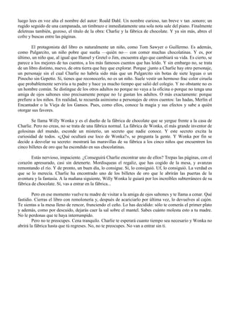 luego lees en voz alta el nombre del autor: Roald Dahl. Un nombre curioso, tan breve v tan .sonoro; un
rugido seguido de una campanada, un timbrazo e inmediatamente una sola nota sale del piano. Finalmente
deletreas también, gozoso, el título de la obra: Charlie y la fábrica de chocolate. Y ya sin más, abres el
cofre y buscas entre las páginas.
El protagonista del libro es naturalmente un niño, como Tom Sawyer o Guillermo. Es además,
como Pulgarcito, un niño pobre que sueña —quién no— con comer muchas chocolatinas. Y es, por
último, un niño que, al igual que Hansel y Gretel o Jim, encuentra algo que cambiará su vida. Es cierto, se
parece a los mejores de tus cuentos, a los más famosos cuentos que has leído. Y sin embargo no, se trata
de un libro distinto, nuevo, de otra tierra que hay que explorar. Porque ¡junto a Charlie hay otro personaje,
un personaje sin el cual Charlie no habría sido más que un Pulgarcito sin botas de siete leguas o un
Pinocho sin Gepetto. Sí, tienes que reconocerlo, no es un niño. Suele vestir un hermoso frac color ciruela
que probablemente serviría a tu padre y hace ya mucho tiempo que salió del colegio. Y no obstante no es
un hombre común. Se distingue de los otros adultos no porque no vaya a la oficina o porque no tenga una
amiga de ojos saltones sino precisamente porque no 1e gustan los adultos. O más exactamente: porque
prefiere a los niños. En realidad, te recuerda asimismo a personajes de otros cuentos: las hadas, Merlín el
Encantador o la Vieja de los Gansos. Pues, como ellos, conoce la magia y sus efectos y sabe a quién
otorgar sus favores.
Se llama Willy Wonka y es el dueño de la fábrica de chocolate que se yergue frente a la casa de
Charlie. Pero no creas, no se trata de una fábrica normal. La fábrica de Wonka, el más grande inventor de
golosinas del mundo, esconde un misterio, un secreto que nadie conoce. Y este secreto excita la
curiosidad de todos. «¿Qué ocultará ese loco de Wonka?», se pregunta la gente. Y Wonka por fin se
decide a desvelar su secreto: mostrará las maravillas de su fábrica a los cinco niños que encuentren los
cinco billetes de oro que ha escondido en sus chocolatinas.
Estás nervioso, impaciente. ¿Conseguirá Charlie encontrar uno de ellos? Trepas las páginas, con el
corazón apresurado, casi sin detenerte. Mordisqueas el regaliz, que has cogido de la mesa, y avanzas
remontando el río. Y de pronto, un buen día, lo consigue. Sí, lo consiguió. Uf, lo consiguió. La verdad es
que se lo merecía. Charlie ha encontrado uno de los billetes de oro que le abrirán las puertas de la
aventura y la fantasía. A la mañana siguiente, Willy Wonka le guiará por los increíbles subterráneos de su
fábrica de chocolate. Sí, vas a entrar en la fábrica...
Pero en ese momento vuelve tu madre de visitar a la amiga de ojos saltones y te llama a cenar. Qué
fastidio. Cierras el libro con remolonería y, después de acariciarlo por última vez, lo devuelves al cajón.
Te sientas a la mesa lleno de rencor, frunciendo el ceño. Lo has decidido: sólo te comerás el primer plato
y además, como por descuido, dejarás caer la sal sobre el mantel. Sabes cuánto molesta esto a tu madre.
No le perdonas que te haya interrumpido.
Pero no te preocupes. Cena tranquilo. Charlie te esperará cuanto tiempo sea necesario y Wonka no
abrirá la fábrica hasta que tú regreses. No, no te preocupes. No van a entrar sin ti.
 