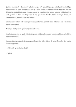 Qué horror, ¿verdad?—¡Espantoso!—¿Cuál crees que es?—¡Aquélla! ¡La que está allí, a la izquierda! ¡La
niña que lleva el visón plateado!—¿Cuál es Charlie Bucket?—¿Charlie Bucket? Debe ser ese niño
delgaducho que está junto a ese viejo que parece un esqueleto. Casi junto a nosotros. ¡Allí mismo!¿Lo
ves?—¿Cómo no lleva un abrigo con el frío que hace?—Ni idea. Quizá no tenga dinero para
comprárselo.—¡Caramba! ¡Debe estar helado!
Charlie, que se hallaba sólo a unos pasos de quien hablaba, apretó la mano del abuelo Joe, y el anciano
miró al niño y sonrió.
A lo lejos, el reloj de una iglesia empezó a darlas diez.
Muy lentamente, con un agudo chirrido de goznes oxidados, los grandes portones de hierro de la fábrica
empezaron a abrirse.
La muchedumbre se quedó súbitamente en silencio. Los niños dejaron de saltar. Todos los ojos estaban
fijos en los portones.
—¡Allí está!—gritó alguien. ¡Es él!
¡Y así era!
 