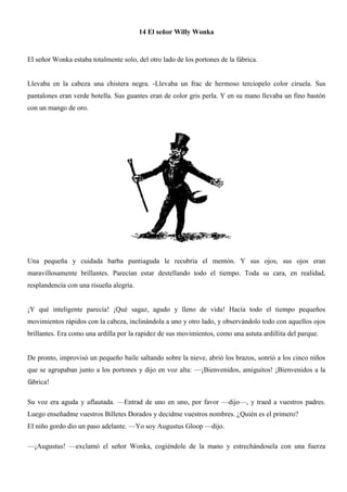 14 El señor Willy Wonka
El señor Wonka estaba totalmente solo, del otro lado de los portones de la fábrica.
Llevaba en la cabeza una chistera negra. -Llevaba un frac de hermoso terciopelo color ciruela. Sus
pantalones eran verde botella. Sus guantes eran de color gris perla. Y en su mano llevaba un fino bastón
con un mango de oro.
Una pequeña y cuidada barba puntiaguda le recubría el mentón. Y sus ojos, sus ojos eran
maravillosamente brillantes. Parecían estar destellando todo el tiempo. Toda su cara, en realidad,
resplandencía con una risueña alegría.
¡Y qué inteligente parecía! ¡Qué sagaz, agudo y lleno de vida! Hacía todo el tiempo pequeños
movimientos rápidos con la cabeza, inclinándola a uno y otro lado, y observándolo todo con aquellos ojos
brillantes. Era como una ardilla por la rapidez de sus movimientos, como una astuta ardillita del parque.
De pronto, improvisó un pequeño baile saltando sobre la nieve, abrió los brazos, sonrió a los cinco niños
que se agrupaban junto a los portones y dijo en voz alta: —¡Bienvenidos, amiguitos! ¡Bienvenidos a la
fábrica!
Su voz era aguda y aflautada. —Entrad de uno en uno, por favor —dijo—, y traed a vuestros padres.
Luego enseñadme vuestros Billetes Dorados y decidme vuestros nombres. ¿Quién es el primero?
El niño gordo dio un paso adelante. —Yo soy Augustus Gloop —dijo.
—¡Augustus! —exclamó el señor Wonka, cogiéndole de la mano y estrechándosela con una fuerza
 