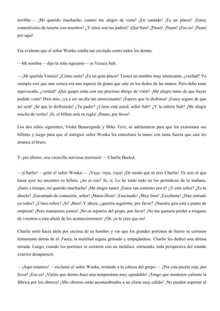 terrible—. ¡Mi querido muchacho, cuánto me alegro de verte! ¡En cantado! ¡Es un placer! ¡Estoy
contentísimo de tenerte con nosotros! ¿Y éstos son tus padres? ¡Qué bien! ¡Pasen! ¡Pasen! ¡Eso es! ¡Pasen
por aquí!
Era evidente que el señor Wonka estaba tan excitado como todos los demás.
—Mi nombre —dijo la niña siguiente— es Veruca Salt.
—¡Mi querida Veruca! ¿Cómo estás? ¡Es un gran placer! Tienes un nombre muy interesante, ¿verdad? Yo
siempre creí que una veruca era una especie de grano que sale en los dedos de las manos. Pero debo estar
equivocado, ¿verdad? ¡Qué guapa estás con ese precioso abrigo de visón! ¡Me alegro tanto de que hayas
podido venir! Dios mío, ¡va a ser un día tan emocionante! ¡Espero que lo disfrutes! ¡Estoy seguro de que
así será! ¡Sé que lo disfrutarás! ¿Tu padre? ¿Cómo está usted, señor Salt? ¿Y la señora Salt? ¡Me alegro
mucho de verles! ¡Sí, el billete está en regla! ¡Pasen, por favor!
Los dos niños siguientes, Violet Beauregarde y Mike Tevé, se adelantaron para que les examinara sus
billetes y luego para que el enérgico señor Wonka les estrechara la mano con tanta fuerza que casi les
arranca el brazo.
Y, por último, una vocecilla nerviosa murmuró: —Charlie Bucket.
—¡Charlie! —gritó el señor Wonka—. ¡Vaya, vaya, vaya! ¡De modo que tú eres Charlie! Tú eres el que
hasta ayer no encontró su billete, ¿no es eso? Sí, sí. Lo he leído todo en los periódicos de la mañana.
¡Justo a tiempo, mi querido muchacho! ¡Me alegro tanto! ¡Estoy tan contento por ti! ¿Y este señor? ¿Es tu
abuelo? ¡Encantado de conocerle, señor! ¡Maravilloso! ¡Fascinado! ¡Muy bien! ¡Excelente! ¿Han entrado
ya todos? ¿Cinco niños? ¡Sí! ¡Bien! Y ahora, ¿queréis seguirme, por favor? ¡Nuestra gira está a punto de
empezar! ¡Pero manteneos juntos! ¡No os separéis del grupo, por favor! ¡No me gustaría perder a ninguno
de vosotros a esta altura de los acontecimientos! ¡Oh, ya lo creo que no!
Charlie miró hacia atrás por encima de su hombro y vio que los grandes portones de hierro se cerraron
lentamente detrás de él. Fuera, la multitud seguía gritando y empujándose. Charlie les dedicó una última
mirada. Luego, cuando los portones se cerraron con un metálico. estruendo, toda perspectiva del mundo
exterior desapareció.
—¡Aquí estamos! —exclamó el señor Wonka, trotando a la cabeza del grupo—. ¡Por esta puerta roja, por
favor! ¡Eso es! ¡Veréis que dentro hace una temperatura muy agradable! ¡Tengo que mantener caliente la
fábrica por los obreros! ¡Mis obreros están acostumbrados a un clima muy cálido! ¡No pueden soportar el
 