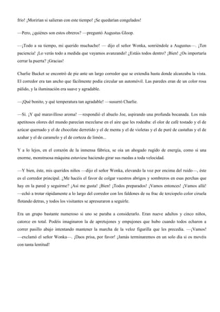 frío! ¡Morirían si salieran con este tiempo! ¡Se quedarían congelados!
—Pero, ¿quiénes son estos obreros? —preguntó Augustus Gloop.
—¡Todo a su tiempo, mi querido muchacho! — dijo el señor Wonka, sonriéndole a Augustus—. ¡Ten
paciencia! ¡Lo verás todo a medida que vayamos avanzando! ¿Estáis todos dentro? ¡Bien! ¿Os importaría
cerrar la puerta? ¡Gracias!
Charlie Bucket se encontró de pie ante un largo corredor que se extendía hasta donde alcanzaba la vista.
El corredor era tan ancho que fácilmente podía circular un automóvil. Las paredes eran de un color rosa
pálido, y la iluminación era suave y agradable.
—¡Qué bonito, y qué temperatura tan agradable! —susurró Charlie.
—Sí. ¡Y qué maravilloso aroma! —respondió el abuelo Joe, aspirando una profunda bocanada. Los más
apetitosos olores del mundo parecían mezclarse en el aire que les rodeaba: el olor de café tostado y el de
azúcar quemado y el de chocolate derretido y el de menta y el de violetas y el de puré de castañas y el de
azahar y el de caramelo y el de corteza de limón...
Y a lo lejos, en el corazón de la inmensa fábrica, se oía un ahogado rugido de energía, como si una
enorme, monstruosa máquina estuviese haciendo girar sus ruedas a toda velocidad.
—Y bien, éste, mis queridos niños —dijo el señor Wonka, elevando la voz por encima del ruido—, éste
es el corredor principal. ¿Me hacéis el favor de colgar vuestros abrigos y sombreros en esas perchas que
hay en la pared y seguirme? ¡Así me gusta! ¡Bien! ¡Todos preparados! ¡Vamos entonces! ¡Vamos allá!
—echó a trotar rápidamente a lo largo del corredor con los faldones de su frac de terciopelo color ciruela
flotando detras, y todos los visitantes se apresuraron a seguirle.
Era un grupo bastante numeroso si uno se paraba a considerarlo. Eran nueve adultos y cinco niños,
catorce en total. Podéis imaginaron la de apretujones y empujones que hubo cuando todos echaron a
correr pasillo abajo intentando mantener la marcha de la veloz figurilla que les precedía. —¡Vamos!
—exclamó el señor Wonka—. ¡Daos prisa, por favor! ¡Jamás terminaremos en un solo día si os movéis
con tanta lentitud!
 