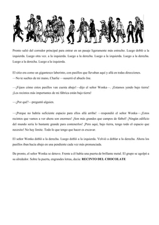 Pronto salió del corredor principal para entrar en un pasaje ligeramente más estrecho. Luego dobló a la
izquierda. Luego otra vez. a la izquierda. Luego a la derecha. Luego a la izquierda. Luego a la derecha.
Luego a la derecha. Luego a la izquierda.
El sitio era como un gigantesco laberinto, con pasillos que llevaban aquí y allá en todas direcciones.
—No te sueltes de mi mano, Charlie —susurró el abuelo Joe.
—¡Fijaos cómo estos pasillos van cuesta abajo!—dijo el señor Wonka—. ¡Estamos yendo bajo tierra!
¡Los recintos más importantes de mi fábrica están bajo tierra!
—¿Por qué?—preguntó alguien.
—¡Porque no habría suficiente espacio para ellos allá arriba! —respondió el señor Wonka—.¡Estos
recintos que vamos a ver ahora son enormes! ¡Son más grandes que campos de fútbol! ¡Ningún edificio
del mundo sería lo bastante grande para contenerlos! ¡Pero aquí, bajo tierra, tengo todo el espacio que
necesito! No hay límite. Todo lo que tengo que hacer es excavar.
El señor Wonka dobló a la derecha. Luego dobló a la izquierda. Volvió a doblar a la derecha. Ahora los
pasillos iban hacia abajo en una pendiente cada vez más pronunciada.
De pronto, el señor Wonka se detuvo. Frente a él había una puerta de brillante metal. El grupo se agolpó a
su alrededor. Sobre la puerta, engrandes letras, decía: RECINTO DEL CHOCOLATE
 