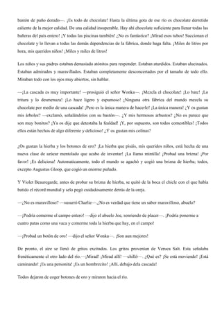 bastón de puño dorado—. ¡Es todo de chocolate! Hasta la última gota de ese río es chocolate derretido
caliente de la mejor calidad. De una calidad insuperable. Hay ahí chocolate suficiente para llenar todas las
bañeras del país entero! ¡Y todas las piscinas también! ¿No es fantástico? ¡Mirad esos tubos! Succionan el
chocolate y lo llevan a todas las demás dependencias de la fábrica, donde haga falta. ¡Miles de litros por
hora, mis queridos niños! ¡Miles y miles de litros!
Los niños y sus padres estaban demasiado atónitos para responder. Estaban aturdidos. Estaban alucinados.
Estaban admirados y maravillados. Estaban completamente desconcertados por el tamaño de todo ello.
Miraban todo con los ojos muy abiertos, sin hablar.
—¡La cascada es muy importante! —prosiguió el señor Wonka—. ¡Mezcla el chocolate! ¡Lo bate! ¡Lo
tritura y lo desmenuza! ¡Lo hace ligero y espumoso! ¡Ninguna otra fábrica del mundo mezcla su
chocolate por medio de una cascada! ¡Pero es la única manera de hacerlo! ¡La única manera! ¿Y os gustan
mis árboles? —exclamó, señalándolos con su bastón—. ¿Y mis hermosos arbustos? ¿No os parece que
son muy bonitos? ¡Ya os dije que detestaba la fealdad! ¡Y, por supuesto, son todos comestibles! ¡Todos
ellos están hechos de algo diferente y delicioso! ¿Y os gustan mis colinas?
¿Os gustan la hierba y los botones de oro? ¡La hierba que pisáis, mis queridos niños, está hecha de una
nueva clase de azúcar mentolado que acabo de inventar! ¡La llamo mintilla! ¡Probad una brizna! ¡Por
favor! ¡Es deliciosa! Automaticamente, todo el mundo se agachó y cogió una brizna de hierba; todos,
excepto Augustus Gloop, que cogió un enorme puñado.
Y Violet Beauregarde, antes de probar su brizna de hierba, se quitó de la boca el chicle con el que había
batido el récord mundial y selo pegó cuidadosamente detrás de la oreja.
—¿No es maravilloso? —susurró Charlie—.¿No es verdad que tiene un sabor maravilloso, abuelo?
—¡Podría comerme el campo entero! —dijo el abuelo Joe, sonriendo de placer—. ¡Podría ponerme a
cuatro patas como una vaca y comerme toda la hierba que hay, en el campo!
—¡Probad un botón de oro! —dijo el señor Wonka—. ¡Son aun mejores!
De pronto, el aire se llenó de gritos excitados. Los gritos provenían de Veruca Salt. Esta señalaba
frenéticamente el otro lado del río.—¡Mirad! ¡Mirad allí! —chilló—. ¿Qué es? ¡Se está moviendo! ¡Está
caminando! ¡Es una personita! ¡Es un hombrecito! ¡Allí, debajo dela cascada!
Todos dejaron de coger botones de oro y miraron hacia el río.
 