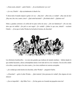 —¡Tiene razón, abuelo! —gritó Charlie—. ¡Es un hombrecito! ¿Lo ves?
—¡Lo veo, Charlie! —dijo excitadamente el abuelo Joe.
Y ahora todo el mundo empezó a gritar a la vez.—¡Hay dos!—¡Dios mío, es verdad!—¡Hay más de dos!
¡Hay uno, dos, tres, cuatro, cinco!—¿Qué están haciendo?—¿De dónde salen?—¿Quiénes son?
Niños y grandes corrieron a la orilla del río para verlos de cerca.—¿No son fantásticos?—¡No son más
altos que mi rodilla!—¡Su piel es casi negra!—¡Es verdad!—¿Sabes lo que creo, abuelo? —exclamó
Charlie—. ¡Creo que el señor Wonka los ha hecho él mismo, de chocolate!
Los diminutos hombrecillos —no eran más grandes que muñecas de tamaño mediano— habían dejado lo
que estaban haciendo y ahora contemplaban desde el otro lado del río a los visitantes. Uno de ellos señaló
a los niños, susurró algo a los otros cuatro, y los cinco estallaron en sonoras carcajadas.
—¿Es verdad que están hechos de chocolate, señor Wonka? —preguntó Charlie.
—¿Chocolate? —gritó el señor Wonka—. ¡Qué tontería! ¡Son personas de verdad! ¡Son algunos de mis
obreros!
—¡Eso es imposible! —dijo Mike Tevé—. ¡No hay gente en el mundo tan pequeña como ésa!
 