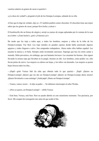 vuestros salarios en granos de cacao si queréis!»
«¿Lo dices de verdad?», preguntó el jefe de los Oompas-Loompas, saltando de su silla.
«Claro que lo digo de verdad», dije yo. «Y también podréis comer chocolate. El chocolate tiene aun mejor
sabor que los granos de cacao, porque lleva leche y azúcar.»
El hombrecillo dio un brinco de alegría y arrojó su cuenco de orugas aplastadas por la ventana de la casa
en el árbol. «¡Trato hecho!», gritó «¡Vámonos ya!»
De modo que los traje a todos aquí, a todos los hombres, mujeres y niños de la tribu de los
Oompa-Loompas. Fue fácil. Los traje metidos en grandes cajones donde había practicado algunos
agujeros y todos llegaron a salvo. Son estupendos trabajadores. Ahora todos ellos hablan español. Les
encanta la música y el baile. Siempre están inventando canciones. Supongo que hoy les oiréis cantar a
menudo. Debo preveniros, sin embargo, que son bastante traviesos. Les encantan las bromas. Aún siguen
llevando la misma ropa que llevaban en la jungla. Insisten en ello. Los hombres, como podéis ver, sólo
llevan pieles de ciervo. Las mujeres se cubren con hojas, y los niños van desnudos. Las mujeres se ponen
hojas frescas todos los días...
—¡Papá!—gritó Veruca Salt (la niña que obtenía todo lo que quería)— ¡Papá! ¡Quiero un
Oompa-Loompa! ¡Quiero que me des un Oompa-Loompa! ¡Quiero un Oompa-Loompa ahora mismo!
¡Quiero llevármelo a casa conmigo! ¡Anda papá! ¡Dame un Oompa-Loompa!
—Vamos, vamos, tesoro —le dijo su padre—. No debemos interrumpir al señor Wonka.
—¡Pero yo quiero, un Oompa-Loompa! —chilló Veruca.
—Está bien, Veruca, está bien. Pero no puedo dártelo en este mismísimo momento. Ten paciencia, por
favor. Me ocuparé de conseguirte uno antes de que acabe el día.
 
