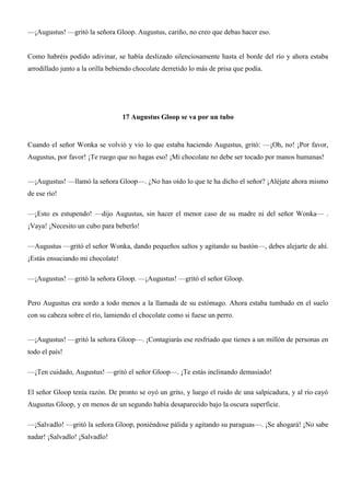 —¡Augustus! —gritó la señora Gloop. Augustus, cariño, no creo que debas hacer eso.
Como habréis podido adivinar, se había deslizado silenciosamente hasta el borde del río y ahora estaba
arrodillado junto a la orilla bebiendo chocolate derretido lo más de prisa que podía.
17 Augustus Gloop se va por un tubo
Cuando el señor Wonka se volvió y vio lo que estaba haciendo Augustus, gritó: —¡Oh, no! ¡Por favor,
Augustus, por favor! ¡Te ruego que no hagas eso! ¡Mi chocolate no debe ser tocado por manos humanas!
—¡Augustus! —llamó la señora Gloop—. ¿No has oído lo que te ha dicho el señor? ¡Aléjate ahora mismo
de ese río!
—¡Esto es estupendo! —dijo Augustus, sin hacer el menor caso de su madre ni del señor Wonka— .
¡Vaya! ¡Necesito un cubo para beberlo!
—Augustus —gritó el señor Wonka, dando pequeños saltos y agitando su bastón—, debes alejarte de ahí.
¡Estás ensuciando mi chocolate!
—¡Augustus! —gritó la señora Gloop. —¡Augustus! —gritó el señor Gloop.
Pero Augustus era sordo a todo menos a la llamada de su estómago. Ahora estaba tumbado en el suelo
con su cabeza sobre el río, lamiendo el chocolate como si fuese un perro.
—¡Augustus! —gritó la señora Gloop—. ¡Contagiarás ese resfriado que tienes a un millón de personas en
todo el país!
—¡Ten cuidado, Augustus! —gritó el señor Gloop—. ¡Te estás inclinando demasiado!
El señor Gloop tenía razón. De pronto se oyó un grito, y luego el ruido de una salpicadura, y al río cayó
Augustus Gloop, y en menos de un segundo había desaparecido bajo la oscura superficie.
—¡Salvadlo! —gritó la señora Gloop, poniéndose pálida y agitando su paraguas—. ¡Se ahogará! ¡No sabe
nadar! ¡Salvadlo! ¡Salvadlo!
 