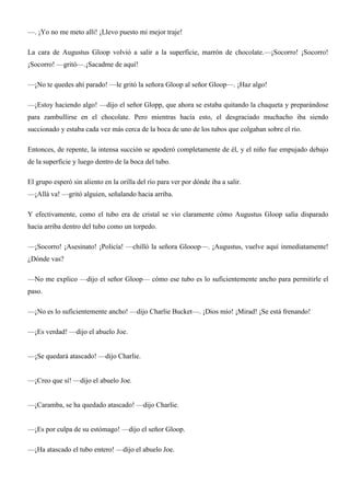 —. ¡Yo no me meto allí! ¡Llevo puesto mi mejor traje!
La cara de Augustus Gloop volvió a salir a la superficie, marrón de chocolate.—¡Socorro! ¡Socorro!
¡Socorro! —gritó—.¡Sacadme de aquí!
—¡No te quedes ahí parado! —le gritó la señora Gloop al señor Gloop—. ¡Haz algo!
—¡Estoy haciendo algo! —dijo el señor Glopp, que ahora se estaba quitando la chaqueta y preparándose
para zambullirse en el chocolate. Pero mientras hacía esto, el desgraciado muchacho iba siendo
succionado y estaba cada vez más cerca de la boca de uno de los tubos que colgaban sobre el río.
Entonces, de repente, la intensa succión se apoderó completamente de él, y el niño fue empujado debajo
de la superficie y luego dentro de la boca del tubo.
El grupo esperó sin aliento en la orilla del río para ver por dónde iba a salir.
—¡Allá va! —gritó alguien, señalando hacia arriba.
Y efectivamente, como el tubo era de cristal se vio claramente cómo Augustus Gloop salía disparado
hacia arriba dentro del tubo como un torpedo.
—¡Socorro! ¡Asesinato! ¡Policía! —chilló la señora Glooop—. ¡Augustus, vuelve aquí inmediatamente!
¿Dónde vas?
—No me explico —dijo el señor Gloop— cómo ese tubo es lo suficientemente ancho para permitirle el
paso.
—¡No es lo suficientemente ancho! —dijo Charlie Bucket—. ¡Dios mío! ¡Mirad! ¡Se está frenando!
—¡Es verdad! —dijo el abuelo Joe.
—¡Se quedará atascado! —dijo Charlie.
—¡Creo que sí! —dijo el abuelo Joe.
—¡Caramba, se ha quedado atascado! —dijo Charlie.
—¡Es por culpa de su estómago! —dijo el señor Gloop.
—¡Ha atascado el tubo entero! —dijo el abuelo Joe.
 