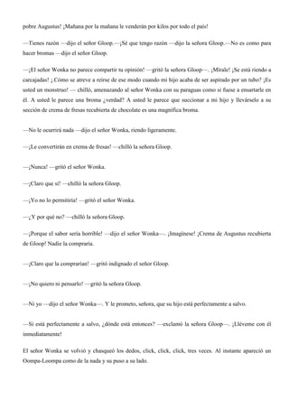 pobre Augustus! ¡Mañana por la mañana le venderán por kilos por todo el país!
—Tienes razón —dijo el señor Gloop.—¡Sé que tengo razón —dijo la señora Gloop.—No es como para
hacer bromas —dijo el señor Gloop.
—¡El señor Wonka no parece compartir tu opinión! —gritó la señora Gloop—. ¡Mírale! ¡Se está riendo a
carcajadas! ¡.Cómo se atreve a reírse de ese modo cuando mi hijo acaba de ser aspirado por un tubo? ¡Es
usted un monstruo! — chilló, amenazando al señor Wonka con su paraguas como si fuese a ensartarle en
él. A usted le parece una broma ¿verdad? A usted le parece que succionar a mi hijo y llevárselo a su
sección de crema de fresas recubierta de chocolate es una magnífica broma.
—No le ocurrirá nada —dijo el señor Wonka, riendo ligeramente.
—¡Le convertirán en crema de fresas! —chilló la señora Gloop.
—¡Nunca! —gritó el señor Wonka.
—¡Claro que sí! —chilló la señora Gloop.
—¡Yo no lo permitiría! —gritó el señor Wonka.
—¿Y por qué no? —chilló la señora Gloop.
—¡Porque el sabor sería horrible! —dijo el señor Wonka—. ¡Imagínese! ¡Crema de Augustus recubierta
de Gloop! Nadie la compraría.
—¡Claro que la comprarían! —gritó indignado el señor Gloop.
—¡No quiero ni pensarlo! —gritó la señora Gloop.
—Ni yo —dijo el señor Wonka—. Y le prometo, señora, que su hijo está perfectamente a salvo.
—Si está perfectamente a salvo, ¿dónde está entonces? —exclamó la señora Gloop—. ¡Lléveme con él
inmediatamente!
El señor Wonka se volvió y chasqueó los dedos, click, click, click, tres veces. Al instante apareció un
Oompa-Loompa como de la nada y su puso a su lado.
 