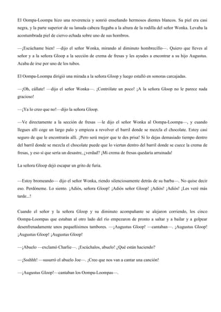 El Oompa-Loompa hizo una reverencia y sonrió enseñando hermosos dientes blancos. Su piel era casi
negra, y la parte superior de su lanuda cabeza llegaba a la altura de la rodilla del señor Wonka. Levaba la
acostumbrada piel de ciervo echada sobre uno de sus hombros.
—¡Escúchame bien! —dijo el señor Wonka, mirando al diminuto hombrecillo—. Quiero que lleves al
señor y a la señora Gloop a la sección de crema de fresas y les ayudes a encontrar a su hijo Augustus.
Acaba de irse por uno de los tubos.
El Oompa-Loompa dirigió una mirada a la señora Gloop y luego estalló en sonoras carcajadas.
—¡Oh, cállate! —dijo el señor Wonka—. ¡Contrólate un poco! ¡A la señora Gloop no le parece nada
gracioso!
—¡Ya lo creo que no!—dijo la señora Gloop.
—Ve directamente a la sección de fresas —le dijo el señor Wonka al Oompa-Loompa—, y cuando
llegues allí coge un largo palo y empieza a revolver el barril donde se mezcla el chocolate. Estoy casi
seguro de que le encontrarás allí. ¡Pero será mejor que te des prisa! Si lo dejas demasiado tiempo dentro
del barril donde se mezcla el chocolate puede que lo viertan dentro del barril donde se cuece la crema de
fresas, y eso sí que sería un desastre, ¿verdad? ¡Mi crema de fresas quedaría arruinada!
La señora Gloop dejó escapar un grito de furia.
—Estoy bromeando— dijo el señor Wonka, riendo silenciosamente detrás de su barba—. No quise decir
eso. Perdóneme. Lo siento. ¡Adiós, señora Gloop! ¡Adiós señor Gloop! ¡Adiós! ¡Adiós! ¡Les veré más
tarde...!
Cuando el señor y la señora Gloop y su diminuto acompañante se alejaron corriendo, los cinco
Oompa-Loompas que estaban al otro lado del río empezaron de pronto a saltar y a bailar y a golpear
desenfrenadamente unos pequeñísimos tambores. —¡Augustus Gloop! —cantaban—. ¡Augustus Gloop!
¡Augustus Gloop! ¡Augustus Gloop!
—¡Abuelo —exclamó Charlie—. ¡Escúchalos, abuelo! ¿Qué están haciendo?
—¡Ssshhh! —susurró el abuelo Joe—. ¡Creo que nos van a cantar una canción!
—¡Augustus Gloop!—cantaban los Oompa-Loompas—.
 
