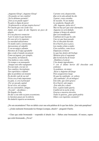 ¡Augustus Gloop! ¡Augustus Gloop!
¡No puedes ser tan comilón!
¡No lo debemos permitir!
¡Esto ya no puede seguir!
Tu gula es digna de pavor
,Tu glotonería es tal que inspira horror!
Por mucho que este cerdo viva
Jamás será capaz de dar Siquiera un poco de
alegría
O a sus placeres renunciar
Y por lo tanto lo que haremos
En caso tal es lo siguiente:
La suavidad utilizaremos
Un medio sutil y convincente.
Apresaremos al culpable
Y con un mágico ademán
Haremos de él algo agradable
Que a todo el mundo encantará
Como un juguete, por ejemplo,
Una pelota, un balancín,
Una muñeca o una comba,
Un trompo o un monopatín
.Aunque este niño repugnante
Era tan malo, era tan vil,
Tan comilón y horripilante,
Tan caprichoso e infantil
Que no perdimos un instante
En decidir cuál de sus mil
Vicios era el más importante.
La gula, sí, era el principal
,Por ser pecado capital.
Ya tal vicio, tal castigo.
En eso convendréis, amigos.
¡Ya está! —decidimos—.
Ha llegado el día
De dar a este niño su justo escarmiento.
Le haremos pasar por la tubería
Sin dudarlo siquiera un momento.
Y pronto verá, despavorido,
Que en la sala adonde ha ido
A parar, cosas extrañas
Se suceden. Ni sus mañas
Le ayudarán, llegado allí.
¡Oh, Augustus, pobre de ti!
Mas no hay por qué estar alarmados.
Augustus no será dañado.
Aunque sí hemos de admitir
Que será modificado.
Cambiará de lo que ha sido
Una vez que haya pasado
Por el chocolate hervido.
En el barril, poco a poco,
Las ruedas echan a andar.
Cien cuchillos, como locos
Empiezan a triturar
Lo que hay dentro del brebaje
Mientras gira el engranaje
Que la mezcla ha de licuar
.Añadimos el azúcar
Y los demás ingredientes,
Y con el último hervor (El chocolate está
ardiente)
Ya podemos, sin temor
,Sacar a Augustus del fuego
Para asegurarnos luego
De que ha cambiado, ¡sí, señora
¡Ha cambiado! ¡Es un milagro!
Este niño, que entró grueso
En el barril, sale magro
.Este niño feo y obeso
Este, a quien nadie quería,
Cambió de la noche al día
Gracias a nuestros desvelos.
Todos le quieren, ¿pues quién podría
Odiar a un riquísimo caramelo?
¿No son encantadores? Pero no debéis creer una sola palabras de lo que han dicho. ¡Son todo pamplinas!
—¿Están realmente bromeando los Oompa-Loompas, abuelo?—preguntó Charlie.
—Claro que están bromeando —respondió el abuelo Joe—. Deben estar bromeando. Al menos, espero
que estén bromeando. ¿Tú no?
 