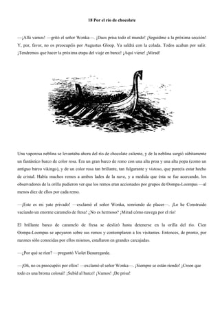 18 Por el río de chocolate
—¡Allá vamos! —gritó el señor Wonka—. ¡Daos prisa todo el mundo! ¡Seguidme a la próxima sección!
Y, por, favor, no os preocupéis por Augustus Gloop. Ya saldrá con la colada. Todos acaban por salir.
¡Tendremos que hacer la próxima etapa del viaje en barco! ¡Aquí viene! ¡Mirad!
Una vaporosa neblina se levantaba ahora del río de chocolate caliente, y de la neblina surgió súbitamente
un fantástico barco de color rosa. Era un gran barco de remo con una alta proa y una alta popa (como un
antiguo barco vikingo), y de un color rosa tan brillante, tan fulgurante y vistoso, que parecía estar hecho
de cristal. Había muchos remos a ambos lados de la nave, y a medida que ésta se fue acercando, los
observadores de la orilla pudieron ver que los remos eran accionados por grupos de Oompa-Loompas —al
menos diez de ellos por cada remo.
—¡Este es mi yate privado! —exclamó el señor Wonka, sonriendo de placer—. ¡Lo he Construido
vaciando un enorme caramelo de fresa! ¿No es hermoso? ¡Mirad cómo navega por el río!
El brillante barco de caramelo de fresa se deslizó hasta detenerse en la orilla del río. Cien
Oompa-Loompas se apoyaron sobre sus remos y contemplaron a los visitantes. Entonces, de pronto, por
razones sólo conocidas por ellos mismos, estallaron en grandes carcajadas.
—¿Por qué se ríen? —preguntó Violet Beauregarde.
—¡Oh, no os preocupéis por ellos! —exclamó el señor Wonka—. ¡Siempre se están riendo! ¡Creen que
todo es una broma colosal! ¡Subid al barco! ¡Vamos! ¡De prisa!
 