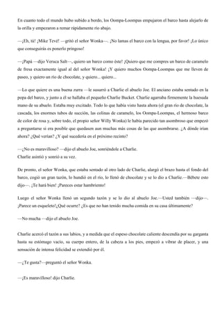 En cuanto todo el mundo hubo subido a bordo, los Oompa-Loompas empujaron el barco hasta alejarlo de
la orilla y empezaron a remar rápidamente río abajo.
—¡Eh, tú! ¡Mike Tevé! —gritó el señor Wonka—. ¡No lamas el barco con la lengua, por favor! ¡Lo único
que conseguirás es ponerlo pringoso!
—¡Papá —dijo Veruca Salt—, quiero un barco como éste! ¡Quiero que me compres un barco de caramelo
de fresa exactamente igual al del señor Wonka! ¡Y quiero muchos Oompa-Loompas que me lleven de
paseo, y quiero un río de chocolate, y quiero... quiero...
—Lo que quiere es una buena zurra —le susurró a Charlie el abuelo Joe. El anciano estaba sentado en la
popa del barco, y junto a él se hallaba el pequeño Charlie Bucket. Charlie agarraba firmemente la huesuda
mano de su abuelo. Estaba muy excitado. Todo lo que había visto hasta ahora (el gran río de chocolate, la
cascada, los enormes tubos de succión, las colinas de caramelo, los Oompa-Loompas, el hermoso barco
de color de rosa y, sobre todo, el propio señor Willy Wonka) le había parecido tan asombroso que empezó
a preguntarse si era posible que quedasen aun muchas más cosas de las que asombrarse. ¿A dónde irían
ahora? ¿Qué verían? ¿Y qué sucedería en el próximo recinto?
—¿No es maravilloso? —dijo el abuelo Joe, sonriéndole a Charlie.
Charlie asintió y sonrió a su vez.
De pronto, el señor Wonka, que estaba sentado al otro lado de Charlie, alargó el brazo hasta el fondo del
barco, cogió un gran tazón, lo hundió en el río, lo llenó de chocolate y se lo dio a Charlie.—Bébete esto
dijo—. ¡Te hará bien! ¡Pareces estar hambriento!
Luego el señor Wonka llenó un segundo tazón y se lo dio al abuelo Joe.—Usted también —dijo—.
¡Parece un esqueleto!¿Qué ocurre? ¿Es que no han tenido mucha comida en su casa últimamente?
—No mucha —dijo el abuelo Joe.
Charlie acercó el tazón a sus labios, y a medida que el espeso chocolate caliente descendía por su garganta
hasta su estómago vacío, su cuerpo entero, de la cabeza a los pies, empezó a vibrar de placer, y una
sensación de intensa felicidad se extendió por él.
—¿Te gusta?—preguntó el señor Wonka.
—¡Es maravilloso! dijo Charlie.
 