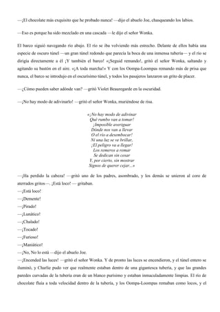 —¡El chocolate más exquisito que he probado nunca! —dijo el abuelo Joe, chasqueando los labios.
—Eso es porque ha sido mezclado en una cascada —le dijo el señor Wonka.
El barco siguió navegando río abajo. El río se iba volviendo más estrecho. Delante de ellos había una
especie de oscuro túnel —un gran túnel redondo que parecía la boca de una inmensa tubería— y el río se
dirigía directamente a él ¡Y también el barco! «¡Seguid remando!, gritó el señor Wonka, saltando y
agitando su bastón en el aire. «¡A toda marcha!» Y con los Oompa-Loompas remando más de prisa que
nunca, el barco se introdujo en el oscurísimo túnel, y todos los pasajeros lanzaron un grito de placer.
—¿Cómo pueden saber adónde van? —gritó Violet Beauregarde en la oscuridad.
—¡No hay modo de adivinarlo! —gritó el señor Wonka, muriéndose de risa.
«¡No hay modo de adivinar
Qué rumbo van a tomar!
¡Imposible averiguar
Dónde nos van a llevar
O el río a desembocar!
Ni una luz se ve brillar,
¡El peligro va a llegar!
Los remeros a remar
Se dedican sin cesar
Y, por cierto, sin mostrar
Signos de querer cejar...»
—¡Ha perdido la cabeza! —gritó uno de los padres, asombrado, y los demás se unieron al coro de
aterrados gritos—. ¡Está loco! — gritaban.
—¡Está loco!
—¡Demente!
—¡Pirado!
—¡Lunático!
—¡Chalado!
—¡Tocado!
—¡Furioso!
—¡Maniático!
—¡No, No lo está —dijo el abuelo Joe.
—¡Encended las luces! —gritó el señor Wonka. Y de pronto las luces se encendieron, y el túnel entero se
iluminó, y Charlie pudo ver que realmente estaban dentro de una gigantesca tubería, y que las grandes
paredes curvadas de la tubería eran de un blanco purísimo y estaban inmaculadamente limpias. El río de
chocolate fluía a toda velocidad dentro de la tubería, y los Oompa-Loompas remaban como locos, y el
 