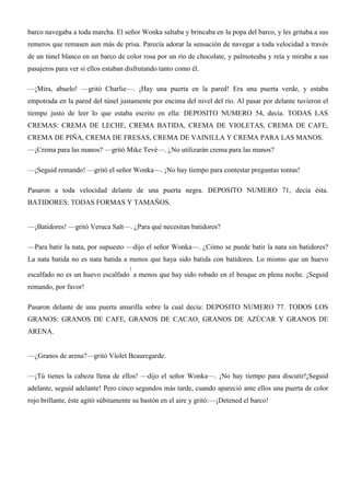 barco navegaba a toda marcha. El señor Wonka saltaba y brincaba en la popa del barco, y les gritaba a sus
remeros que remasen aun más de prisa. Parecía adorar la sensación de navegar a toda velocidad a través
de un túnel blanco en un barco de color rosa por un río de chocolate, y palmoteaba y reía y miraba a sus
pasajeros para ver si ellos estaban disfrutando tanto como él.
—¡Mira, abuelo! —gritó Charlie—. ¡Hay una puerta en la pared! Era una puerta verde, y estaba
empotrada en la pared del túnel justamente por encima del nivel del río. Al pasar por delante tuvieron el
tiempo justo de leer lo que estaba escrito en ella: DEPOSITO NUMERO 54, decía. TODAS LAS
CREMAS: CREMA DE LECHE, CREMA BATIDA, CREMA DE VIOLETAS, CREMA DE CAFE,
CREMA DE PIÑA, CREMA DE FRESAS, CREMA DE VAINILLA Y CREMA PARA LAS MANOS.
—¡Crema para las manos? —gritó Mike Tevé—. ¿No utilizarán crema para las manos?
—¡Seguid remando! —gritó el señor Wonka—. ¡No hay tiempo para contestar preguntas tontas!
Pasaron a toda velocidad delante de una puerta negra. DEPOSITO NUMERO 71, decía ésta.
BATIDORES: TODAS FORMAS Y TAMAÑOS.
—¡Batidores! —gritó Veruca Salt—. ¿Para qué necesitan batidores?
—Para batir la nata, por supuesto —dijo el señor Wonka—. ¿Cómo se puede batir la nata sin batidores?
La nata batida no es nata batida a menos que haya sido batida con batidores. Lo mismo que un huevo
escalfado no es un huevo escalfado
1
a menos que hay sido robado en el bosque en plena noche. ¡Seguid
remando, por favor!
Pasaron delante de una puerta amarilla sobre la cual decía: DEPOSITO NUMERO 77. TODOS LOS
GRANOS: GRANOS DE CAFE, GRANOS DE CACAO, GRANOS DE AZÚCAR Y GRANOS DE
ARENA.
—¿Granos de arena?—gritó Víolet Beauregarde.
—¡Tú tienes la cabeza llena de ellos! —dijo el señor Wonka—. ¡No hay tiempo para discutir!¡Seguid
adelante, seguid adelante! Pero cinco segundos más tarde, cuando apareció ante ellos una puerta de color
rojo brillante, éste agitó súbitamente su bastón en el aire y gritó:—¡Detened el barco!
 