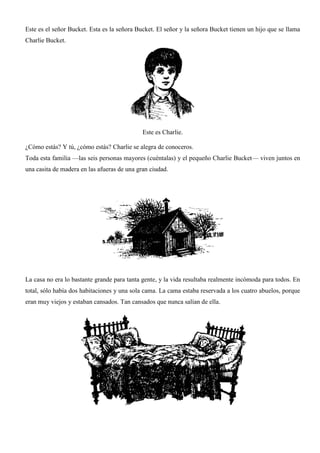 Este es el señor Bucket. Esta es la señora Bucket. El señor y la señora Bucket tienen un hijo que se llama
Charlie Bucket.
Este es Charlie.
¿Cómo estás? Y tú, ¿cómo estás? Charlie se alegra de conoceros.
Toda esta familia —las seis personas mayores (cuéntalas) y el pequeño Charlie Bucket— viven juntos en
una casita de madera en las afueras de una gran ciudad.
La casa no era lo bastante grande para tanta gente, y la vida resultaba realmente incómoda para todos. En
total, sólo había dos habitaciones y una sola cama. La cama estaba reservada a los cuatro abuelos, porque
eran muy viejos y estaban cansados. Tan cansados que nunca salían de ella.
 