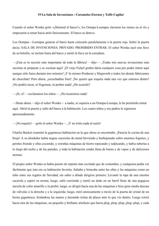 19 La Sala de Invenciones - Caramelos Eternos y Toffe Capilar
Cuando el señor Wonka gritó «¡Detened el barco!», los Oompa-Loompas clavaron los remos en el río y
empezaron a remar hacia atrás furiosamente. El barco se detuvo.
Los Oompas—Loompas guiaron el barco hasta colocarlo paralelamente a la puerta roja. Sobre la puerta
decía: SALA DE INVENCIONES. PRIVADO. PROHIBIDO ENTRAR. El señor Wonka sacó una llave
de su bolsillo, se inclinó fuera del barco y metió la llave en la cerradura.
—¡Esta es la sección más importante de toda la fábrica! —dijo—. ¡Todas mis nuevas invenciones más
secretas se preparan y se cocinan aquí! ¡El viejo Fickel gruber daría cualquier cosa por poder entrar aquí
aunque sólo fuera durante tres minutos! ¡Y lo mismo Prodnose y Slugworth y todos los demás fabricantes
de chocolate! Pero ahora, ¡escuchadme bien! ¡No quiero que toquéis nada una vez que estemos dentro!
¡No podéis tocar, ni fisgonear, ni probar nada! ¿De acuerdo?
—¡Sí, sí! —exclamaron los niños—. ¡No tocaremos nada!
—Hasta ahora —dijo el señor Wonka— a nadie, ni siquiera a un Oompa-Loompa, le he permitido entrar
aquí. Abrió la puerta y saltó del barco a la habitación. Los cuatro niños y sus padres le siguieron
apresuradamente.
—¡No toquéis! —gritó el señor Wonka—. ¡Y no tiréis nada al suelo!
Charlie Bucket examinó la gigantesca habitación en la que ahora se encontraba. ¡Parecía la cocina de una
bruja! A su alrededor había negras cacerolas de metal hirviendo y burbujeando sobre enormes fogones, y
peroles friendo y ellas cociendo, y extrañas máquinas de hierro repicando y salpicando, y había tuberías a
lo largo del techo y de las paredes, y toda la habitación estaba llena de humo y de vapor y de deliciosos
aromas.
El propio señor Wonka se había puesto de repente más excitado que de costumbre, y cualquiera podía ver
fácilmente que ésta era su habitación favorita. Saltaba y brincaba entre las ollas y las máquinas como un
niño entre sus regalos de Navidad, sin saber a dónde dirigirse primero. Levantó la tapa de una enorme
cacerola y aspiró su aroma; luego, salió corriendo y metió un dedo en un barril lleno de una pegajosa
mezcla de color amarillo y la probó; luego, se dirigió hacía una de las máquinas e hizo girar media docena
de válvulas a la derecha y a la izquierda; luego, miró ansiosamente a través de la puerta de cristal de un
horno gigantesco, frotándose las manos y lanzando risitas de placer ante lo que vio dentro. Luego corrió
hacia otra de las máquinas, un pequeño y brillante artefacto que hacía plop, plop, plop, plop, plop, y cada
 