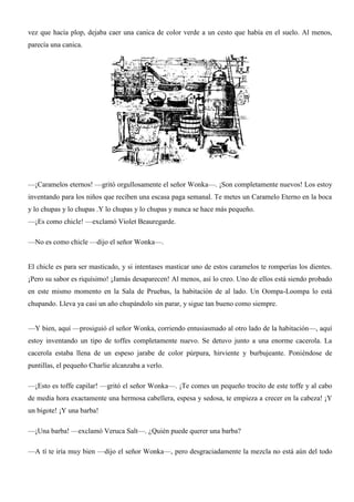 vez que hacía plop, dejaba caer una canica de color verde a un cesto que había en el suelo. Al menos,
parecía una canica.
—¡Caramelos eternos! —gritó orgullosamente el señor Wonka—. ¡Son completamente nuevos! Los estoy
inventando para los niños que reciben una escasa paga semanal. Te metes un Caramelo Eterno en la boca
y lo chupas y lo chupas .Y lo chupas y lo chupas y nunca se hace más pequeño.
—¡Es como chicle! —exclamó Violet Beauregarde.
—No es como chicle —dijo el señor Wonka—.
El chicle es para ser masticado, y si intentases masticar uno de estos caramelos te romperías los dientes.
¡Pero su sabor es riquísimo! ¡Jamás desaparecen! Al menos, así lo creo. Uno de ellos está siendo probado
en este mismo momento en la Sala de Pruebas, la habitación de al lado. Un Oompa-Loompa lo está
chupando. Lleva ya casi un año chupándolo sin parar, y sigue tan bueno como siempre.
—Y bien, aquí —prosiguió el señor Wonka, corriendo entusiasmado al otro lado de la habitación—, aquí
estoy inventando un tipo de toffes completamente nuevo. Se detuvo junto a una enorme cacerola. La
cacerola estaba llena de un espeso jarabe de color púrpura, hirviente y burbujeante. Poniéndose de
puntillas, el pequeño Charlie alcanzaba a verlo.
—¡Esto es toffe capilar! —gritó el señor Wonka—. ¡Te comes un pequeño trocito de este toffe y al cabo
de media hora exactamente una hermosa cabellera, espesa y sedosa, te empieza a crecer en la cabeza! ¡Y
un bigote! ¡Y una barba!
—¡Una barba! —exclamó Veruca Salt—. ¿Quién puede querer una barba?
—A tí te iría muy bien —dijo el señor Wonka—, pero desgraciadamente la mezcla no está aún del todo
 