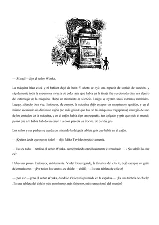 —¡Mirad!—dijo el señor Wonka.
La máquina hizo click y el batidor dejó de batir. Y ahora se oyó una especie de sonido de succión, y
rápidamente toda la espumosa mezcla de color azul que había en la tinaja fue succionada otra vez dentro
del estómago de la máquina. Hubo un momento de silencio. Luego se oyeron unos extraños zumbidos.
Luego, silencio otra vez. Entonces, de pronto, la máquina dejó escapar un monstruoso quejido, y en el
mismo momento un diminuto cajón (no más grande que los de las máquinas tragaperras) emergió de uno
de los costados de la máquina, y en el cajón había algo tan pequeño, tan delgado y gris que todo el mundo
pensó que allí había habido un error. La cosa parecía un trocito. de cartón gris.
Los niños y sus padres se quedaron mirando la delgada tableta gris que había en el cajón.
—¿Quiere decir que eso es todo? —dijo Mike Tevé despreciativamente.
—Eso es todo —replicó el señor Wonka, contemplando orgullosamente el resultado—. ¿No sabéis lo que
es?
Hubo una pausa. Entonces, súbitamente. Violet Beauregarde, la fanática del chicle, dejó escapar un grito
de entusiasmo.—¡Por todos los santos, es chicle! —chilló—.¡Es una tableta de chicle!
—¡Así es! —gritó el señor Wonka, dándole Violet una palmada en la espalda—. ¡Es una tableta de chicle!
¡Es una tableta del chicle más asombroso, más fabuloso, más sensacional del mundo!
 
